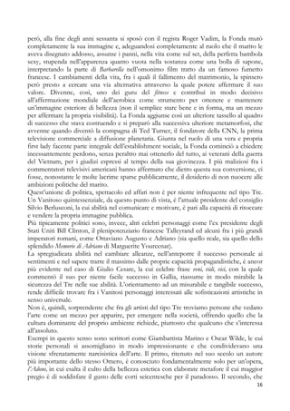 però, alla fine degli anni sessanta si sposò con il regista Roger Vadim, la Fonda mutò
completamente la sua immagine e, adeguandosi completamente al ruolo che il marito le
aveva disegnato addosso, assunse i panni, nella vita come sul set, della perfetta bambola
sexy, stupenda nell’apparenza quanto vuota nella sostanza come una bolla di sapone,
interpretando la parte di Barbarella nell’omonimo film tratto da un famoso fumetto
francese. I cambiamenti della vita, fra i quali il fallimento del matrimonio, la spinsero
però presto a cercare una via alternativa attraverso la quale potere affermare il suo
valore. Divenne, così, uno dei guru del fitness e contribuì in modo decisivo
all’affermazione mondiale dell’aerobica come strumento per ottenere e mantenere
un’immagine esteriore di bellezza (non il semplice stare bene e in forma, ma un mezzo
per affermare la propria visibilità). La Fonda aggiunse così un ulteriore tassello al quadro
di successo che stava costruendo e si preparò alla successiva ulteriore metamorfosi, che
avvenne quando diventò la compagna di Ted Turner, il fondatore della CNN, la prima
televisione commerciale a diffusione planetaria. Giunta nel ruolo di una vera e propria
first lady facente parte integrale dell’establishment sociale, la Fonda cominciò a chiedere
incessantemente perdono, senza peraltro mai ottenerlo del tutto, ai veterani della guerra
del Vietnam, per i giudizi espressi al tempo della sua giovinezza. I più maliziosi fra i
commentatori televisivi americani hanno affermato che dietro questa sua conversione, ci
fosse, nonostante le molte lacrime sparse pubblicamente, il desiderio di non nuocere alle
ambizioni politiche del marito.
Quest’unione di politica, spettacolo ed affari non è per niente infrequente nel tipo Tre.
Un Vanitoso quintessenziale, da questo punto di vista, è l’attuale presidente del consiglio
Silvio Berlusconi, la cui abilità nel comunicare e motivare, è pari alla capacità di ritoccare
e vendere la propria immagine pubblica.
Più tipicamente politici sono, invece, altri celebri personaggi come l’ex presidente degli
Stati Uniti Bill Clinton, il plenipotenziario francese Talleyrand ed alcuni fra i più grandi
imperatori romani, come Ottaviano Augusto e Adriano (sia quello reale, sia quello dello
splendido Memorie di Adriano di Marguerite Yourcenar).
La spregiudicata abilità nel cambiare alleanze, nell’anteporre il successo personale ai
sentimenti e nel sapere trarre il massimo dalle proprie capacità propagandistiche, è ancor
più evidente nel caso di Giulio Cesare, la cui celebre frase veni, vidi, vici, con la quale
commentò il suo per niente facile successo in Gallia, riassume in modo mirabile la
sicurezza del Tre nelle sue abilità. L’orientamento ad un misurabile e tangibile successo,
rende difficile trovare fra i Vanitosi personaggi interessati alle sofisticazioni artistiche in
senso universale.
Non è, quindi, sorprendente che fra gli artisti del tipo Tre troviamo persone che vedano
l’arte come un mezzo per apparire, per emergere nella società, offrendo quello che la
cultura dominante del proprio ambiente richiede, piuttosto che qualcuno che s’interessa
all’assoluto.
Esempi in questo senso sono scrittori come Giambattista Marino e Oscar Wilde, le cui
storie personali si assomigliano in modo impressionante e che condividevano una
visione sfrenatamente narcisistica dell’arte. Il primo, ritenuto nel suo secolo un autore
più importante dello stesso Omero, è conosciuto fondamentalmente solo per un’opera,
l’Adone, in cui esalta il culto della bellezza estetica con elaborate metafore il cui maggior
pregio è di soddisfare il gusto delle corti seicentesche per il paradosso. Il secondo, che
16

 