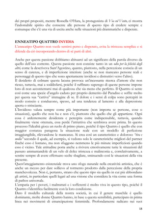 dei propri propositi, mentre Rossella O’Hara, la protagonista di Via col Vento, ci mostra
l’indomabile spirito che consente alle persone di questo tipo di credere sempre e
comunque che c’è una via di uscita anche nelle situazioni più drammatiche e disperate.
ENNEATIPO QUATTRO INVIDIA
L’enneatipo Quattro non vuole sentirsi perso e disperato, evita la tristezza semplice e si
difende da ciò incorporando dentro di sé parti di altri.
Anche per questa passione dobbiamo abituarci ad un significato della parola diverso da
quello dell’uso corrente. Questa passione non consiste tanto in un odio per la felicità degli
altri, come la descriveva Sant’Agostino, quanto, piuttosto, nella percezione conscia di un
senso di carenza, e di imperfezione interiore (anche se non mancano persone reali e
personaggi di questo tipo che sono apertamente invidiosi e distruttivi verso l’altro).
Il desiderio di colmare questa lacuna provoca un’incessante ricerca d’amore che non
riesce, tuttavia, mai a soddisfarsi, poiché il raffinato superego di queste persone impone
loro di non accontentarsi mai di qualcosa che sia meno che perfetto. Il Quattro si sente
così come una specie d’angelo caduto per proprio demerito dal Paradiso e soffre molto
per questa sua “cattiva” immagine di se. Il dolore e i sensi di colpa sono percepiti in
modo conscio e conducono, spesso, ad una tendenza al lamento e alla depressione
aperta o strisciante.
L’Invidioso valuta sempre come più importante (non importa se persone, cose o
situazioni), quello che non ha e non c’è, piuttosto che quello che gli appartiene. Ogni
cosa è ardentemente desiderata e percepita come indispensabile, tuttavia, quando
finalmente viene ottenuta, essa perde l’attrattiva che sembrava avere prima. In questo
processo l’idealità gioca un ruolo di primo piano, poiché il tipo Quattro è quello che con
maggior costanza paragona la situazione reale con un modello di perfezione
irraggiungibile, rilevandone le mancanze. Si crea così un caratteristico e doloroso “tira e
molla” secondo il quale, ad esempio, si vedono solo le caratteristiche migliori del partner
finché esso è lontano, ma non sfuggono nemmeno le più minute imperfezioni quando
esso è vicino. Tale attitudine porta anche a rivivere emotivamente tutte le situazioni del
passato ammantandole di un velo di dolce tristezza e malinconia e, correlativamente, a
sentire sempre di avere effettuato scelte sbagliate, sminuendo così le situazioni della vita
presente.
Quest’atteggiamento esistenziale trova uno sfogo naturale nella creatività artistica, che è
anche un mezzo per dare sollievo al tormento prodotto dalla percezione della propria
manchevolezza. Non è, pertanto, strano che questo tipo sia quello in cui più abbondano
gli artisti, in particolare quelli legati ad una visione che considera la vita come una forma
di pathos universale.
L’empatia per i poveri, i maltrattati e i sofferenti è molto viva in questo tipo, poiché il
Quattro s’identifica facilmente con la loro condizione.
Dato il modello culturale della nostra società, in cui il genere maschile è quello
dominante, molte donne Quattro hanno, in base a questa sensibilità, partecipato in prima
linea nei movimenti di emancipazione femminile. Profondamente radicato nei suoi
18

 