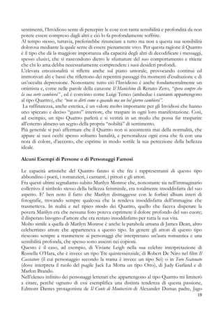 sentimenti, l’Invidioso sente di percepire le cose con tanta sensibilità e profondità da non
potere essere compreso dagli altri e ciò lo fa profondamente soffrire.
Al tempo stesso, tuttavia, preferirebbe rinunciare a tutto ma non a questa sua sensibilità
dolorosa mediante la quale sente di essere pienamente vivo. Per questa ragione il Quattro
è il tipo che dà la maggiore importanza alla capacità degli altri di decodificare i messaggi,
spesso elusivi, che si nascondono dietro le sfumature del suo comportamento e ritiene
che chi lo ama debba necessariamente comprendere i suoi desideri profondi.
L’elevata emozionalità si riflette anche sul piano umorale, provocando continui ed
immotivati alti e bassi che riflettono dei repentini passaggi fra momenti d’esaltazione e di
un’occulta depressione. Nonostante tutto ciò l’Invidioso è anche fondamentalmente un
ottimista e, come nelle parole della canzone Il Manichino di Renato Zero, “spera sempre che
la sua sorte cambierà” , ed è convinto come Luigi Tenco (ambedue i cantanti appartengono
al tipo Quattro), che “non so dirti come o quando ma un bel giorno cambierà”.
La raffinatezza, anche estetica, è un valore molto importante per gli Invidiosi che hanno
uno spiccato e deciso “gusto” interiore, che traspare in ogni loro manifestazione. Così,
ad esempio, un tipo Quattro parlerà e si vestirà in un modo che possa far trasparire
all’esterno almeno un segno della propria “nobiltà” di sentimento.
Più generale si può affermare che il Quattro non si accontenta mai della normalità, che
appare ai suoi occhi spesso soltanto banalità, e personalizza ogni cosa che fa con una
nota di colore, d’accento, che esprime in modo sottile la sua percezione della bellezza
ideale.
Alcuni Esempi di Persone o di Personaggi Famosi
Le capacità artistiche del Quattro fanno sì che fra i rappresentanti di questo tipo
abbondino i poeti, i romanzieri, i cantanti, i pittori e gli attori.
Fra questi ultimi segnaliamo subito Marilyn Monroe che, nonostante sia nell’immaginario
collettivo il simbolo stesso della bellezza femminile, era totalmente insoddisfatta del suo
aspetto. E’ ben noto il fatto che Marilyn distruggesse con le forbici album interi di
fotografie, trovando sempre qualcosa che la rendeva insoddisfatta dell’immagine che
trasmetteva. In realtà e nel tipico modo dei Quattro, quello che faceva disperare la
povera Marilyn era che nessuna foto poteva esprimere il dolore profondo del suo cuore;
il disperato bisogno d’amore che era restato insoddisfatto per tutta la sua vita.
Molto simile a quella di Marilyn Monroe è anche la parabola umana di James Dean, altro
celeberrimo attore che apparteneva a questo tipo. In genere gli attori di questo tipo
riescono sempre a trasmettere ai personaggi che interpretano un’aura romantica e una
sensibilità profonda, che spesso sono assenti nei copioni.
Questo è il caso, ad esempio, di Viviane Leigh nella sua celebre interpretazione di
Rossella O’Hara, che è invece un tipo Tre quintessenziale, di Robert De Niro nel film Il
Cacciatore (il cui personaggio secondo la trama è invece un tipo Sei) o in Toro Scatenato
(dove interpreta il ruolo del pugile Jack La Motta un tipo Otto), di Judy Garland e di
Marlon Brando.
Nell’elenco infinito dei personaggi letterari che appartengono al tipo Quattro mi limiterò
a citare, perché ognuno di essi esemplifica una distinta tendenza di questa passione,
Edmont Dantes protagonista de Il Conte di Montecristo di Alexander Dumas padre, Jago
19

 