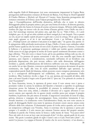 nella tragedia Otello di Shakespeare (cui sono strettamente imparentati la Cugina Bette
protagonista dell’omonimo romanzo di Honorè de Balzac, Uria Heep in David Copperfield
di Charles Dickens e Shylock nel Mercante di Venezia), Anna Karenina protagonista del
romanzo omonimo di Tolstoj e Jean Valjean protagonista de I Miserabili.
Jago è l’esemplificazione dell’Invidia distruttiva, dell’odio che si nutre in silenzio
distruggendo prima la propria anima e poi, per una forma di rivalsa e di distorta giustizia,
quella degli altri che hanno la fortuna di averne un’ancora integra. All’inizio della tragedia
sembra che Jago sia mosso solo da una forma d’insana gelosia verso Otello ma non è
così. Nel monologo interiore del primo atto, egli dice fra se: “Odio il Moro…Si è anche
bisbigliato, qua e là, che egli mi abbia sostituito nel dovere coniugale fra le mie lenzuola. Non so quanto
sia vero, ma per un semplice sospetto del genere io agirò come se avessi la certezza. Di me egli fa conto; e
tanto meglio agiranno su di lui le mie macchinazioni. Cassio è un bell’uomo…Vediamo un
po’…Prendergli il posto e far culminare il mio piano in un doppio colpo..” In queste due parole c’è
la spiegazione della profonda motivazione di Jago. Otello e Cassio sono ambedue odiati
perché hanno qualcosa che lui sente di non avere (il primo la gloria e l’amore, il secondo
la bellezza e la purezza); qualunque pretesto è valido per nutrire questo sentimento.
Nella scena in cui Jago progetta la morte di Cassio questi sentimenti diventano consci e
Jago afferma: “Non deve essere; se rimane Cassio, egli ha una quotidiana bellezza nella sua vita, che
fa brutto me”. La potenza di questa sensazione è tale che essa cancella ogni forma di
speranza, auto rispetto e considerazione, suscitando nell’animo di un Invidioso una
profonda disperazione che può trovare sollievo solo nella distruzione dell’oggetto
invidiato e, quindi, nell’eliminazione del doloroso raffronto con esso. Shakespeare, che
era anche lui un tipo Quattro, conosceva perfettamente la potenza devastante di questo
sentimento, che toglie alla vista di occhi annebbiati dall’odio ogni speranza. Le
sorprendenti parole finali del dramma, infatti, possono essere comprese pienamente solo
se si è consapevoli dell’incapacità nel soddisfarsi, che nutre segretamente l’odio
invidioso. Dice Lodovico rivolto a Jago: E tu, cane spartano, più insaziabile del dolore, della
fame o del mare! Guarda il tragico carico di questo letto! E’ opera tua. Uno spettacolo che avvelena la
vista! Nascondetelo!”.
In Anna Karenina, invece, la speranza di poter avere il vero amore non è persa e
possiamo vedere in azione la tendenza del Quattro a lanciarsi a capofitto in qualunque
situazione possa far balenare la possibilità di ottenere la soddisfazione di questo
desiderio. Anna non esita, infatti, a chiedere il divorzio ed a seguire all’estero il suo
nuovo amore, pur sapendo che in questo modo avrebbe perso per sempre il proprio
bambino, la persona che più amava al mondo. L’angoscioso crescendo di sensi di colpa,
gelosia, tristezza e vergogna che accompagnano Anna, corrodono lentamente il suo
mondo interiore e la conducono verso l’autodistruttivo finale, ma non sono ancora in
grado di distruggerla finché essa nutre la speranza di potere essere ancora amata come
all’inizio della loro relazione. Il drammatico punto di svolta arriva quando, nel corso di
un tempestoso colloquio con Vronsky, Anna si convince che la speranza è persa per
sempre e il suicidio è il solo mezzo per ottenere l’eterno amore del proprio amante.
Vediamo le parole che Tolstoj mette in bocca e nella mente di Anna: “Cosa posso volere?
Posso solo volere che tu non mi lasci, come stai pensando di fare”, lei disse, capendo quello che lui aveva
taciuto. “Ma questo è secondario. Quello che voglio è l’amore e non ce n’è più. Perciò tutto è finito”. ..Si,
morire! Lei pensava. La vergogna di Karenin (il marito che lei aveva lasciato) e il suo disonore, e
20

 