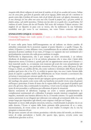 riacquisto della libertà rallegrata da tanti piani di vendetta, ciò che gli era accaduto dal vescovo, l’ultima
cosa che aveva fatto, quel furto di quaranta soldi ad un ragazzo, delitto tanto più vile e mostruoso in
quanto veniva dopo il perdono del vescovo, tutto ciò gli ritornò alla mente e gli apparve chiaramente, ma
in una chiarezza che sino allora non aveva mai visto. Guardò la propria vita, e gli parve orribile: la
propria anima, e gli sembrò spaventosa. Tuttavia una luce dolce era su quella vita e su quell’anima. Gli
sembrava di vedere Satana alla luce del Paradiso. Nel resto del romanzo Valjean mostra i lati
migliori di un Quattro in pace con se stesso, che ha indirizzato la sua fortissima
sensibilità non più verso le sue mancanze, ma verso l’aiuto concreto agli altri.
ENNEATIPO CINQUE AVARIZIA
L’enneatipo Cinque non vuole sentire il vuoto e si difende con l’isolamento delle
emozioni dall’esperienza.
Il vuoto nella parte bassa dell’Enneagramma sta ad indicare un deciso cambio di
attitudine esistenziale fra le posizioni segnate al punto Quattro e a quello Cinque. Se,
infatti, il Quattro è, come abbiamo visto, contraddistinto da un ardente desiderio e dalla
speranza di potere cambiare il suo stato, il Cinque si è separato dai suoi sentimenti ed è
profondamente convinto che nulla possa cambiare in meglio.
Nell’Invidia la disperazione, che è pur sempre un moto emozionale, è un inferno
ribollente di desiderio; qui si è in un inferno ghiacciato che si situa oltre i limiti della
disperazione stessa. L’avarizia è, quindi, più che un appassionato amore per il denaro e i
beni materiali (anche se, ovviamente non mancano gli avari che sono propriamente tali
nel linguaggio comune), una profonda sensazione d’avere poco, unita alla paura (il tipo
Cinque è, infatti, un satellite del Sei, che come vedremo è dominato dalla Paura) di poter
perdere quel poco che si ha. C’è, si, avidità in questo tipo, ma essa è tanto frenata dalla
paura di esporsi a qualche rischio che difficilmente un Avaro riuscirà a convincersi che
un’azione è necessaria per ottenere quello che si vuole.
La metafora cui faccio sempre ricorso per spiegare questa posizione esistenziale, è quella
del naufrago che giunto sotto costa sulla sua barchetta con pochi viveri, teme di gettarsi
nell’acqua e percorrere il tratto di mare che lo separa dalla riva, per paura di perdere quel
poco che gli resta. Qui, continuando la metafora, i viveri sono le energie vitali che l’avaro
sente di non possedere a sufficienza per affrontare di petto le situazioni.
Questa sensazione di debolezza sospinge un avaro a temere particolarmente le
complicazioni sentimentali ed a difendere il proprio mondo interiore congelando ogni
impulso, mettendo una barriera difensiva fra se e il mondo esterno. Un quasi inviolabile
sancta sanctorum in cui rifugiarsi per elaborare con calma gli avvenimenti della vita e un
tempo lungo per rispondere agli stimoli, sono esigenze vitali per un Cinque.
Separando se stesso dalle proprie emozioni, tuttavia, e trasformando la propria vita in un
arido deserto, l’Avaro si separa dalla fonte primaria della percezione di se e sente,
inconsciamente, di vivere come un robot e di aver tradito il compito che la vita ha
assegnato a ciascuno di noi.
Da qui nasce accanto ad una visione pessimista e talvolta cinica del mondo, un doloroso
senso di colpa pervadente e lucido che questo tipo, spesso, avverte come una
maledizione gravante su di se.
22

 