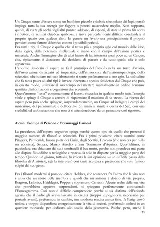 Un Cinque sente d’essere come un bambino piccolo e debole circondato dai lupi, perciò
impiega tutta la sua energia per fuggire o potersi nascondere meglio. Non sopporta,
quindi, di avere gli occhi degli altri puntati addosso, di esporsi, di stare in prima fila sotto
i riflettori, di sentirsi chiedere qualcosa, e trova particolarmente difficile condividere il
proprio spazio con qualcun altro. In genere un Avaro usa principalmente il proprio
pensiero come fattore difensivo contro i possibili pericoli.
Fra tutti i tipi, il Cinque è quello che si trova più a proprio agio col mondo delle idee,
della logica, della polemica intellettuale e meno con il campo dell’azione pratica e
materiale. Anche l’immagine che gli altri hanno di lui, interessa assai poco ad un Cinque,
che, tipicamente, è distaccato dal desiderio di piacere e da tutto quello che è solo
apparenza.
L’enorme desiderio di sapere ne fa il prototipo del filosofo nella sua torre d’avorio,
dell’osservatore distaccato ed imparziale, dell’astronomo, dell’anatomopatologo, dello
scienziato che isolato nel suo laboratorio si sente perfettamente a suo agio. La solitudine
che fa tanta paura ad altri tipi è, invece, ricercata e spesso desiderata dal Cinque che può,
in questo modo, utilizzare il suo tempo nel mettere mentalmente in ordine l’enorme
quantità d’informazioni e cognizioni che accumula.
Quest’enorme “testa” continuamente al lavoro, risucchia in qualche modo tutta l’energia
vitale e spinge il Cinque a cercare di risparmiare il massimo di se stesso. La ricerca del
sapere però può anche spingere, sorprendentemente, un Cinque ad indagare i campi del
misterioso, del paranormale e dell’occulto (in maniera simile a quella del Sei), con una
credulità ed un’ostinazione che non ci si attenderebbero da un pensatore così rigoroso.
Alcuni Esempi di Persone e Personaggi Famosi
La prevalenza dell’aspetto cognitivo spiega perché questo tipo sia quello che presenti il
maggior numero di filosofi e scienziati. Fra i primi possiamo citare uomini come
Pitagora, Parmenide, buona parte dei Cinici, degli Scettici, Epicuro (che non era per nulla
un edonista), Seneca, Marco Aurelio e San Tommaso d’Aquino. Quest’ultimo, in
particolare, era chiamato dai suoi confratelli il bue muto, perché non prendeva mai parte
alle dispute filosofiche o teologiche e restava da solo in disparte per la maggior parte del
tempo. Quando un giorno, tuttavia, fu chiesta la sua opinione su un difficile passo della
filosofia di Aristotele, egli la interpretò con tanta acutezza e precisione che tutti furono
colpiti dal suo genio.
Fra i filosofi moderni si possono citare Hobbes, che sosteneva fra l’altro che la vita non
è altro che un moto delle membra e quindi che un automa è dotato di vita propria,
Bergson, Leibnitz, Heiddeger, Popper e soprattutto Cartesio. Alcune scelte della sua vita
che potrebbero apparire sorprendenti, si spiegano perfettamente conoscendo
l’Enneagramma. Così non è difficile comprendere perché si sia disfatto dell’azienda
agraria che il padre gli aveva lasciato in eredità (troppo impegno era necessario per
portarla avanti), preferendo, in cambio, una modesta rendita annua fissa. A Parigi trovò
noiosa e troppo dispendiosa energeticamente la vita di società, preferendo isolarsi in un
quartiere monacale, per dedicarsi allo studio della geometria. Poiché, però, anche lì
23

 