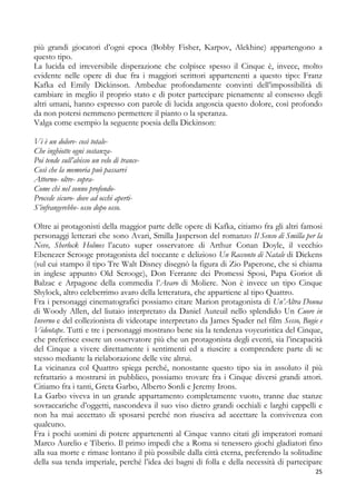 più grandi giocatori d’ogni epoca (Bobby Fisher, Karpov, Alekhine) appartengono a
questo tipo.
La lucida ed irreversibile disperazione che colpisce spesso il Cinque è, invece, molto
evidente nelle opere di due fra i maggiori scrittori appartenenti a questo tipo: Franz
Kafka ed Emily Dickinson. Ambedue profondamente convinti dell’impossibilità di
cambiare in meglio il proprio stato e di poter partecipare pienamente al consesso degli
altri umani, hanno espresso con parole di lucida angoscia questo dolore, così profondo
da non potersi nemmeno permettere il pianto o la speranza.
Valga come esempio la seguente poesia della Dickinson:
Vi è un dolore- così totaleChe inghiotte ogni sostanzaPoi tende sull’abisso un velo di tranceCosì che la memoria può passarvi
Attorno- oltre- sopraCome chi nel sonno profondoProcede sicuro- dove ad occhi apertiS’infrangerebbe- osso dopo osso.
Oltre ai protagonisti della maggior parte delle opere di Kafka, citiamo fra gli altri famosi
personaggi letterari che sono Avari, Smilla Jasperson del romanzo Il Senso di Smilla per la
Neve, Sherlock Holmes l’acuto super osservatore di Arthur Conan Doyle, il vecchio
Ebenezer Scrooge protagonista del toccante e delizioso Un Racconto di Natale di Dickens
(sul cui stampo il tipo Tre Walt Disney disegnò la figura di Zio Paperone, che si chiama
in inglese appunto Old Scrooge), Don Ferrante dei Promessi Sposi, Papa Goriot di
Balzac e Arpagone della commedia l’Avaro di Moliere. Non è invece un tipo Cinque
Shylock, altro celeberrimo avaro della letteratura, che appartiene al tipo Quattro.
Fra i personaggi cinematografici possiamo citare Marion protagonista di Un’Altra Donna
di Woody Allen, del liutaio interpretato da Daniel Auteuil nello splendido Un Cuore in
Inverno e del collezionista di videotape interpretato da James Spader nel film Sesso, Bugie e
Videotape. Tutti e tre i personaggi mostrano bene sia la tendenza voyeuristica del Cinque,
che preferisce essere un osservatore più che un protagonista degli eventi, sia l’incapacità
del Cinque a vivere direttamente i sentimenti ed a riuscire a comprendere parte di se
stesso mediante la rielaborazione delle vite altrui.
La vicinanza col Quattro spiega perché, nonostante questo tipo sia in assoluto il più
refrattario a mostrarsi in pubblico, possiamo trovare fra i Cinque diversi grandi attori.
Citiamo fra i tanti, Greta Garbo, Alberto Sordi e Jeremy Irons.
La Garbo viveva in un grande appartamento completamente vuoto, tranne due stanze
sovraccariche d’oggetti, nascondeva il suo viso dietro grandi occhiali e larghi cappelli e
non ha mai accettato di sposarsi perché non riusciva ad accettare la convivenza con
qualcuno.
Fra i pochi uomini di potere appartenenti al Cinque vanno citati gli imperatori romani
Marco Aurelio e Tiberio. Il primo impedì che a Roma si tenessero giochi gladiatori fino
alla sua morte e rimase lontano il più possibile dalla città eterna, preferendo la solitudine
della sua tenda imperiale, perché l’idea dei bagni di folla e della necessità di partecipare
25

 