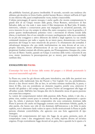 alle pubbliche funzioni, gli pareva intollerabile. Il secondo, secondo una tendenza che
abbiamo già descritto in Greta Garbo, preferì lasciare Roma e ritirarsi nell’isola di Capri
in una sfarzosa villa, quasi completamente vuota, isolata e inaccessibile.
L’ultimo personaggio di questa rassegna è anche quello che mostra compiutamente le
grandi doti di un Cinque toccato dalla grazia, Oscar Romero, arcivescovo di San
Salvador, dalla cui vita reale è stato tratto il film interpretato da Raul Julia. Il timido,
introverso, solitario e conservatore prete mai impegnato in un’attività pastorale, che
aveva trascorso la sua vita sempre in ultima fila, tanto ossequioso verso la gerarchia e il
potere quanto intellettualmente polemico verso i movimenti di riforma sociale della
chiesa, si trasformò, fino al suo omicidio avvenuto sacrilegamente nella stessa cattedrale,
in un più che coraggioso e attivo difensore dei deboli e degli oppressi. Le sue omelie
settimanali trasmesse per radio e seguite da un intero paese, denunciavano con l’acuta
precisione del Cinque lo stato miserevole dei poveri e lo sfruttamento dei contadini. I
salvadoregni ritengono che una simile trasformazione sia stata dovuta ad un vero e
proprio miracolo, dovuto all’intercessione di un suo amico francescano ucciso dai
proprietari fondiari contrari alla riforma agraria, ma l’Enneagramma c’insegna che, come
nel caso di Marco Aurelio, quando un Cinque si convince della verità e necessità di una
cosa, niente (nemmeno la preoccupazione per se stesso), può manipolarlo o fargli
cambiare idea.
ENNEATIPO SEI PAURA
L’enneatipo Sei teme di deviare dalle norme del gruppo e si difende proiettando le
emozioni inaccettabili sugli altri.
La Paura era, come ho già rilevato nella parte introduttiva, una delle due passioni non
ricomprese nella tradizionale lista dei Peccati o Vizi Capitali. Ciò era, probabilmente,
dovuto a due diversi motivi. Da un lato, in un’ottica cristiana medioevale, la paura, o
timor di Dio, non era considerata un elemento negativo, poiché essa, attraverso il
ricordo del giudizio e del castigo eterno, portava l’uomo ad assoggettarsi alla legge ed
all’ordine sociale. Dall’altro lato bisogna dire che le dinamiche stesse di questa passione
non erano ben comprese.
La varietà dei comportamenti indotti dalla passione della Paura, infatti, è tale che, a
prima vista, sembra esserci poco in comune fra molte persone appartenenti a questo
tipo. Se, infatti, è piuttosto facile comprendere che sono certamente dominate dalla
Paura le persone che anche nel linguaggio comune sono denominate fobiche, quelle, in
altre parole, che hanno uno stile di vita dominato dall’insicurezza o da fobie in parte
esplicite, non è altrettanto facile vedere in opera a livello motivazionale la Paura in quelle
persone chiamate controfobiche, che agiscono con una forte aggressività di tipo
strategico.
L’esempio del comportamento del topo che fugge da un gatto, permette, però, di
comprendere come i due atteggiamenti siano, in realtà, risposte diverse ad un’unica
esigenza. Il topo normalmente fugge davanti ad un gatto, fino a quando ha lo spazio e le
26

 