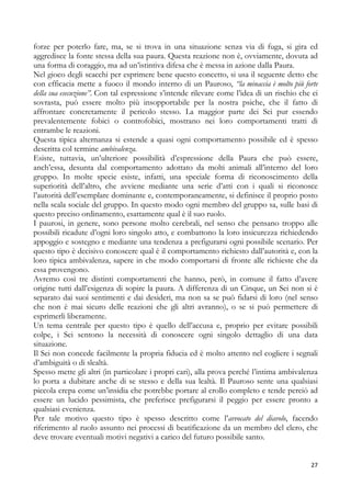 forze per poterlo fare, ma, se si trova in una situazione senza via di fuga, si gira ed
aggredisce la fonte stessa della sua paura. Questa reazione non è, ovviamente, dovuta ad
una forma di coraggio, ma ad un’istintiva difesa che è messa in azione dalla Paura.
Nel gioco degli scacchi per esprimere bene questo concetto, si usa il seguente detto che
con efficacia mette a fuoco il mondo interno di un Pauroso, “la minaccia è molto più forte
della sua esecuzione”. Con tal espressione s’intende rilevare come l’idea di un rischio che ci
sovrasta, può essere molto più insopportabile per la nostra psiche, che il fatto di
affrontare concretamente il pericolo stesso. La maggior parte dei Sei pur essendo
prevalentemente fobici o controfobici, mostrano nei loro comportamenti tratti di
entrambe le reazioni.
Questa tipica alternanza si estende a quasi ogni comportamento possibile ed è spesso
descritta col termine ambivalenza.
Esiste, tuttavia, un’ulteriore possibilità d’espressione della Paura che può essere,
anch’essa, desunta dal comportamento adottato da molti animali all’interno del loro
gruppo. In molte specie esiste, infatti, una speciale forma di riconoscimento della
superiorità dell’altro, che avviene mediante una serie d’atti con i quali si riconosce
l’autorità dell’esemplare dominante e, contemporaneamente, si definisce il proprio posto
nella scala sociale del gruppo. In questo modo ogni membro del gruppo sa, sulle basi di
questo preciso ordinamento, esattamente qual è il suo ruolo.
I paurosi, in genere, sono persone molto cerebrali, nel senso che pensano troppo alle
possibili ricadute d’ogni loro singolo atto, e combattono la loro insicurezza richiedendo
appoggio e sostegno e mediante una tendenza a prefigurarsi ogni possibile scenario. Per
questo tipo è decisivo conoscere qual è il comportamento richiesto dall’autorità e, con la
loro tipica ambivalenza, sapere in che modo comportarsi di fronte alle richieste che da
essa provengono.
Avremo così tre distinti comportamenti che hanno, però, in comune il fatto d’avere
origine tutti dall’esigenza di sopire la paura. A differenza di un Cinque, un Sei non si è
separato dai suoi sentimenti e dai desideri, ma non sa se può fidarsi di loro (nel senso
che non è mai sicuro delle reazioni che gli altri avranno), o se si può permettere di
esprimerli liberamente.
Un tema centrale per questo tipo è quello dell’accusa e, proprio per evitare possibili
colpe, i Sei sentono la necessità di conoscere ogni singolo dettaglio di una data
situazione.
Il Sei non concede facilmente la propria fiducia ed è molto attento nel cogliere i segnali
d’ambiguità o di slealtà.
Spesso mette gli altri (in particolare i propri cari), alla prova perché l’intima ambivalenza
lo porta a dubitare anche di se stesso e della sua lealtà. Il Pauroso sente una qualsiasi
piccola crepa come un’insidia che potrebbe portare al crollo completo e tende perciò ad
essere un lucido pessimista, che preferisce prefigurarsi il peggio per essere pronto a
qualsiasi evenienza.
Per tale motivo questo tipo è spesso descritto come l’avvocato del diavolo, facendo
riferimento al ruolo assunto nei processi di beatificazione da un membro del clero, che
deve trovare eventuali motivi negativi a carico del futuro possibile santo.

27

 