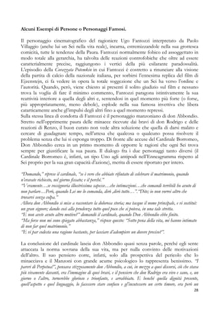 Alcuni Esempi di Persone o Personaggi Famosi.
Il personaggio cinematografico del ragioniere Ugo Fantozzi interpretato da Paolo
Villaggio (anche lui un Sei nella vita reale), incarna, estremizzandole nella sua grottesca
comicità, tutte le tendenze della Paura. Fantozzi normalmente fobico ed assoggettato in
modo totale alla gerarchia, ha talvolta delle reazioni controfobiche che oltre ad essere
caratterialmente precise, raggiungono i vertici della più esilarante paradossalità.
L’episodio della Corazzata Potemkin in cui Fantozzi è costretto a rinunciare alla visione
della partita di calcio della nazionale italiana, per sorbirsi l’ennesima replica del film di
Ejzenstejn, ci fa vedere in opera la totale soggezione che un Sei ha verso l’ordine e
l’autorità. Quando, però, viene chiesto ai presenti il solito giudizio sul film e nessuno
trova la voglia di fare il minimo commento, Fantozzi paragona istintivamente la sua
reattività interiore a quella degli altri e, sentendosi in quel momento più forte (o forse,
più appropriatamente, meno debole), esplode nella sua famosa invettiva che libera
catarticamente anche gl’impulsi degli altri fino a quel momento repressi.
Sulla stessa linea di condotta di Fantozzi è il personaggio manzoniano di don Abbondio.
Stretto nell’opprimente paura delle minacce ricevute dai bravi di don Rodrigo e delle
reazioni di Renzo, il buon curato non vede altra soluzione che quella di darsi malato e
cercare di guadagnare tempo, nell’attesa che qualcosa o qualcuno possa risolvere il
problema senza che lui si esponga troppo. Di fronte alle accuse del Cardinale Borromeo,
Don Abbondio cerca in un primo momento di opporre le ragioni che ogni Sei trova
sempre per giustificare la sua paura. Il dialogo fra i due personaggi tanto diversi (il
Cardinale Borromeo è, infatti, un tipo Uno agli antipodi nell’Enneagramma rispetto al
Sei proprio per la sua gran capacità d’azione), merita di essere riportato per intero.
“Domando,” riprese il cardinale, “se è vero che abbiate rifiutato di celebrare il matrimonio, quando
n’eravate richiesto, nel giorno fissato; e il perché.”
“Veramente…se vossignoria illustrissima sapesse…che intimazioni…che comandi terribili ho avuto di
non parlare…Però, quando Lei me lo comanda, dirò ,dirò tutto…”.“Dite; io non vorrei altro che
trovarvi senza colpa.”
Allora don Abbondio si mise a raccontare la dolorosa storia; ma tacque il nome principale, e vi sostituì:
un gran signore; dando così alla prudenza tutto quel poco che si poteva, in una tale stretta.
“E non avete avuto altro motivo?” domandò il cardinale, quando Don Abbondio ebbe finito.
“Ma forse non mi sono spiegato abbastanza,” rispose questo: “Sotto pena della vita, mi hanno intimato
di non far quel matrimonio.”
“E vi par codesta una ragione bastante, per lasciare d’adempiere un dovere preciso?”.
La conclusione del cardinale lascia don Abbondio quasi senza parole, perché egli sente
attaccata la norma sovrana della sua vita, ma per nulla convinto delle motivazioni
dell’altro. Il suo pensiero corre, infatti, solo alla prospettiva del pericolo che lo
minacciava e il Manzoni con grande acume psicologico lo rappresenta benissimo. “I
pareri di Perpetua!”, pensava stizzosamente don Abbondio, a cui, in mezzo a quei discorsi, ciò che stava
più vivamente davanti, era l’immagine di quei bravi, e il pensiero che don Rodrigo era vivo e sano, e, un
giorno o l’altro, tornerebbe glorioso e trionfante, e arrabbiato. E benché quella dignità presente,
quell’aspetto e quel linguaggio, lo facessero stare confuso e gl’incutessero un certo timore, era però un
28

 