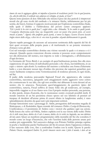 timore che non lo soggiogava affatto, né impediva al pensiero di recalcitrare: perché c’era in quel pensiero,
che, alla fin delle fini, il cardinale non adoprava né schioppo, né spada, né bravi”.
Questo retro pensiero di don Abbondio che misura il peso dei due pericoli (i rimproveri
morali che gli sono rivolti dal cardinale e le minacce fisiche, infinitamente per lui più
sentite, dei bravi), fornisce il supporto motivazionale per l’esplosione controfobica finale,
nella quale il dubbio e l’ambivalenza del povero curato emergono appieno:
“Gli è perché le ho viste io quelle facce”, scappò detto a don Abbondio; “le ho sentite io quelle parole.
Vossignoria illustrissima parla bene; ma bisognerebbe essere nei panni d’un povero prete, ed essersi
trovato al punto.” Appena ebbe profferite queste parole, si morse la lingua; s’accorse d’essersi lasciato
troppo vincere dalla stizza, e disse tra sé: -ora viene la grandine- alzando dubbiosamente lo sguardo.
Questo rapido passaggio da accusato ad accusatore testimonia della capacità del Sei di
farsi quasi avvocato della propria paura e di trasformarla in un potente strumento
d’attacco verso gli altri.
Così nel sottotipo controfobico domina una visione secondo la quale o si attacca o si è
attaccati. Quando questa concezione diventa estrema si possono avere comportamenti
tesi alla distruzione del nemico, non importa se reale o immaginario, e all’eliminazione
d’ogni devianza.
La Germania del Terzo Reich è un esempio di quest’inclinazione portata fino alla cieca
soppressione di ogni forma di individualità personale e che sfocia, inevitabilmente, in un
cupo e sinistro cupio dissolvi. La tendenza del nazismo a richiedere una forma d’aberrante
lealtà e a non discutere nessun tipo d’ordine che proviene dai superiori gerarchici, può
essere facilmente compresa come l’estremizzazione di tendenze presenti, in ogni modo,
nel Sei.
Il padre della moderna psicoanalisi Sigmund Freud che apparteneva alla variante
controfobica, raccontava, spiegando certi atteggiamenti molto aggressivi verso coloro
che contrastavano le sue idee, che egli non avrebbe mai abbassato la testa davanti ad un
nemico che lo attaccava. Nonostante quest’atteggiamento da guerriero tipico del
controfobico, tuttavia, Freud soffriva di strane fobie che gli rendevano, ad esempio,
impossibile viaggiare se al suo fianco non c’era il proprio medico personale, una persona,
in altre parole, dotata d’autorità, che lo rassicurasse contro eventuali possibili rischi. Il
mondo interiore di un Sei pessimista chiuso spesso nel suo labirinto di pensieri ed
incapace di decidersi all’azione prima di essersi sfinito in lunghissime analisi, è stato
splendidamente descritto da quasi tutti i più importanti scrittori.
Esempi famosissimi sono i personaggi di Amleto, protagonista dell’omonima tragedia di
Shakespeare, e di Raskolnikov, figura centrale del romanzo Delitto e Castigo di Dostoevsky.
L’ambivalenza e il pessimismo di Amleto sono i motori che guidano ogni sua azione.
Nella lettera che scrive ad Ofelia, Amleto esplicita così la sua visione della realtà: Dubita
che le stelle siano fuoco, dubita che il sole si muova, dubita che la verità sia bugiarda, ma non dubitare
del mio amore. Quasi un manifesto programmatico della mentalità del Sei che considera il
mondo come un luogo d’incertezze, che solo l’assoluta lealtà delle persone amate può
rendere più sopportabile. Nel successivo dialogo con Polonio l’infelice principe esprime
in poche e lucidissime parole l’inclinazione del Sei di cercare dietro l’apparenza evidente,
il lato nascosto delle cose, fino a confondere l’ombra con la realtà. Queste le parole:
Polonio: Onesto, monsignore?Amleto: Sì, perché rimanere onesto come è fatto il mondo, è dato ad un
29

 