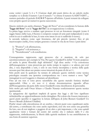 come vertici i punti 3, 6 e 9. L'unione degli altri punti deriva da un calcolo molto
semplice: se si divide il numero 1 per il numero 7 si ottiene il numero 0,142857142857...,
numero periodico di periodo 1 4 2 8 5 7 ripetuto all'infinito. I punti restanti da collegare
sono proprio questi sei numeri in questa successione.
Questo simbolo era anche chiamato "legge del Nove" ed era considerato la fusione della
"legge del Sette" con la "legge del Tre"; la sovrapposizione è evidente.
La prima legge serviva a studiare ogni processo in cui un fenomeno integrale (come il
raggio bianco della Luce, il Suono) è composto sempre di sette parti indipendenti (i sette
colori in cui si suddivide la luce, le sette note intere in cui si suddivide il suono);
la seconda indicava come ogni fenomeno, dal più piccolo (atomo) fino al più
macroscopico (stelle), fosse sempre generato e tenuto in vita da tre forze o parti dette:
1) "Positiva" o di affermazione,
2) "Negativa" o di resistenza, e
3) "Neutralizzante" o di conciliazione.
L'enneagramma rappresenta ogni processo che si mantiene da solo per
autorinnovamento: per esempio la Vita. Per questo Gurdjieff lo definì "il moto perpetuo
ed anche la pietra filosofale degli alchimisti". Egli disse anche: <<La conoscenza
dell'enneagramma è stata preservata per molto tempo in segreto e se adesso, per così
dire, è resa disponibile a tutti, è solo in una forma incompleta e teorica della quale
nessuno può fare alcun uso pratico senza istruzioni da parte di chi sa>>.
Solo pochi anni fa qualcuno ha tentato di utilizzare questo simbolo come tecnica
psicologica creando una ipotetica corrispondenza tra i nove numeri e nove "tipi"
immaginari in cui il soggetto è chiamato ad identificarsi.
Fino ad ora non vi sono prove scientifiche che questo metodo fornisca risultati
apprezzabili. Oltre a ciò non vi è alcuna documentazione riguardo all'uso
dell'Enneagramma (da parte dello stesso Gurdjieff) come classificatore di personalità.
Solo molto più tardi Oscar Ichazo e Claudio Naranjo confezionarono questa tecnica
sperimentale.
La spiegazione dei significati impliciti di queste due leggi e del loro significato
richiederebbe un approfondimento molto dettagliato. Per coloro che fossero interessati a
questi punti specifici si suggerisce la lettura dell'opera di John Bennett Gurdjieff Un
Nuovo Mondo (Edizioni Ubaldini)
Poiché situati sulla circonferenza di un cerchio, i diversi punti sono equidistanti anche
dal centro, a sottolineare che sono anche equivalenti, cioè che non esiste una gerarchia
fra loro, uno di essi migliore o peggiore di un altro o più importante, e che sono quindi
egualmente vicini e lontani dal centro del cerchio che è indicato dallo 0 e che
rappresenta, simbolicamente, la libertà dalla egoicità mediante la sua annichilazione in
una fonte di carattere superiore.

3

 