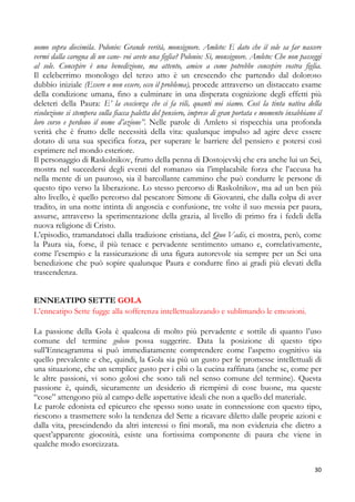 uomo sopra diecimila. Polonio: Grande verità, monsignore. Amleto: E dato che il sole sa far nascere
vermi dalla carogna di un cane- voi avete una figlia? Polonio: Sì, monsignore. Amleto: Che non passeggi
al sole. Concepire è una benedizione, ma attento, amico a come potrebbe concepire vostra figlia.
Il celeberrimo monologo del terzo atto è un crescendo che partendo dal doloroso
dubbio iniziale (Essere o non essere, ecco il problema), procede attraverso un distaccato esame
della condizione umana, fino a culminare in una disperata cognizione degli effetti più
deleteri della Paura: E’ la coscienza che ci fa vili, quanti noi siamo. Così la tinta nativa della
risoluzione si stempera sulla fiacca paletta del pensiero, imprese di gran portata e momento insabbiano il
loro corso e perdono il nome d’azione”. Nelle parole di Amleto si rispecchia una profonda
verità che è frutto delle necessità della vita: qualunque impulso ad agire deve essere
dotato di una sua specifica forza, per superare le barriere del pensiero e potersi così
esprimere nel mondo esteriore.
Il personaggio di Raskolnikov, frutto della penna di Dostojevskj che era anche lui un Sei,
mostra nel succedersi degli eventi del romanzo sia l’implacabile forza che l’accusa ha
nella mente di un pauroso, sia il barcollante cammino che può condurre le persone di
questo tipo verso la liberazione. Lo stesso percorso di Raskolnikov, ma ad un ben più
alto livello, è quello percorso dal pescatore Simone di Giovanni, che dalla colpa di aver
tradito, in una notte intinta di angoscia e confusione, tre volte il suo messia per paura,
assurse, attraverso la sperimentazione della grazia, al livello di primo fra i fedeli della
nuova religione di Cristo.
L’episodio, tramandatoci dalla tradizione cristiana, del Quo Vadis, ci mostra, però, come
la Paura sia, forse, il più tenace e pervadente sentimento umano e, correlativamente,
come l’esempio e la rassicurazione di una figura autorevole sia sempre per un Sei una
benedizione che può sopire qualunque Paura e condurre fino ai gradi più elevati della
trascendenza.
ENNEATIPO SETTE GOLA
L’enneatipo Sette fugge alla sofferenza intellettualizzando e sublimando le emozioni.
La passione della Gola è qualcosa di molto più pervadente e sottile di quanto l’uso
comune del termine goloso possa suggerire. Data la posizione di questo tipo
sull’Enneagramma si può immediatamente comprendere come l’aspetto cognitivo sia
quello prevalente e che, quindi, la Gola sia più un gusto per le promesse intellettuali di
una situazione, che un semplice gusto per i cibi o la cucina raffinata (anche se, come per
le altre passioni, vi sono golosi che sono tali nel senso comune del termine). Questa
passione è, quindi, sicuramente un desiderio di riempirsi di cose buone, ma queste
“cose” attengono più al campo delle aspettative ideali che non a quello del materiale.
Le parole edonista ed epicureo che spesso sono usate in connessione con questo tipo,
riescono a trasmettere solo la tendenza del Sette a ricavare diletto dalle proprie azioni e
dalla vita, prescindendo da altri interessi o fini morali, ma non evidenzia che dietro a
quest’apparente giocosità, esiste una fortissima componente di paura che viene in
qualche modo esorcizzata.
30

 