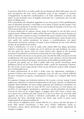 La passione della Gola è, in realtà, quella che per limitare gli effetti della paura, usa così
tanti accorgimenti che può essere considerata come la più strategica in assoluto.
L’atteggiamento di piacevole condiscendenza e di facile inclinazione ai piaceri, cela,
infatti, un più profondo senso di fragilità esistenziale che è mascherato, per così dire,
dietro un’allegra risata.
Il Sei controfobico per difendersi, aggredisce la sua stessa paura, il Sette parallelamente,
cerca di difendersi giocando a nascondino con la paura. Il primo ricorda sempre il lato
negativo di una situazione, il secondo, invece, cerca sempre di ricordare e di rivivere solo
l’emozione positiva che aveva provato.
Un poeta medioevale ha espresso questo modo di concepire la vita del Sette con le
seguenti parole: Balliamo tutti, da sempre, sull’orlo della morte. Ma, forse, per questo, dovremmo non
ballare o rendere meno accattivante la danza che balliamo? Da questa tendenza nasce l’attitudine
del Sette ad essere molto curioso, ad inseguire con determinazione e quasi ad ogni costo,
tutto quello che sembra promettere un piacere e, correlativamente, una specie
d’esistenziale movimento continuo, col quale si passa facilmente da una storia affettiva
un’altra, da un’esperienza ad un’altra.
I Sette si definiscono, e lo sono in realtà, come amanti della vita, allegri, spensierati,
ottimisti e convinti che c’è sempre una via di soluzione per ogni problema, ma sanno
loro per primi che questo strato di vernice dorata copre appena le più profonde
sensazioni di smarrimento ed insicurezza esistenziale che sono sempre in agguato.
Come un bambino che messo su una giostra, teme che alla fine della corsa possa trovarsi
completamente solo senza sapere cosa fare, un Sette è tutto orientato a trovare altri modi
per continuare la durata di quel gioco o per passare ad altri infiniti, possibili, giochi.
Il pericolo più grande per un Sette è quello della noia, poiché l’eccitazione lascia
facilmente il posto ad una forma di delusione simile a quella che sperimenta il Quattro.
Per tale motivo si può capire perché il Sette sia più interessato al gioco della conquista
che ai risultati della stessa.
Il campo dell’attenzione di un Sette è molto vasto ma, tipicamente, superficiale e
pertanto il Goloso può interessarsi a qualunque cosa, ma solo con estrema difficoltà
diventerà veramente un esperto, contrariamente al Cinque cui è collegato dalla freccia
interna.
In compenso sviluppa una fortissima intuizione che lo porta a trovare sempre il modo
migliore per affrontare le relazioni interpersonali ed ad essere, talvolta, un affascinante
bugiardo. Quest’abitudine ad essere sempre gradevole può facilmente confondersi con
l’analogo atteggiamento posto in essere dal Tre verso le persone cui vuole piacere, ma
nel Sette c’è una maggiore spontaneità e, soprattutto, una più immediata emozionalità.
L’accusa di essere un po’ troppo leggero (o peggio) tante volte mossa a questo tipo,
trova spesso una conferma più nella visione di se che ha un Sette, che non nella realtà
oggettiva dei fatti. La curiosità è l’ulteriore combustibile che spinge la macchina
emozionale del Sette, facendogli ritenere che dietro ogni novità ci possa essere
l’opportunità di un’esperienza gradevole.
Come dicono in Inghilterra, però, curiosity killed the cat e, spesso, alla fine del gioco al
posto dello sperato divertimento, il Sette trova soltanto disillusione (anche se,
ovviamente, questa durerà pochissimo perché c’è sempre un’altra opportunità da
inseguire) o peggio.
31

 
