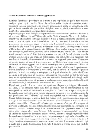 Alcuni Esempi di Persone o Personaggi Famosi.
La tipica flessibilità e poliedricità del Sette fa sì che le persone di questo tipo possano
svolgere quasi ogni compito. Mossi da un’instancabile voglia di conoscere nuove
situazioni, luoghi e persone, i Sette possono appassionarsi, anche se normalmente solo
per un breve periodo, alle più svariate discipline. Non è, quindi, sorprendente trovare
noti Golosi in quasi tutti i campi dell’attività umana.
Il personaggio più noto e meglio esemplificativo delle caratteristiche profonde del Sette è
sicuramente l’Ulisse sia dell’Odissea che della Divina Commedia. Maestro di furbizie,
incantevole affabulatore e stratega abilissimo, Ulisse è permanentemente alla ricerca di
nuove avventure, anche se da buon Goloso cerca di evitare quei doveri che sembrano
promettere solo esperienze negative. Cerca, così, di evitare di mantenere la promessa di
combattere che aveva fatto quando, inutilmente, aveva cercato di conquistare la mano
d’Elena, fingendosi pazzo. Durante tutta l’Odissea Ulisse sembra sempre più interessato
alle meraviglie del grande mondo, piuttosto che all’effettivo ritorno alla sua casa. Itaca sembra
funzionare nella mente d’Ulisse tipicamente come una specie di fune di salvezza, come la
gradevole idea che esiste una specie di porto franco, che ogni Sette sente necessario per
combattere la sgradevole sensazione di non avere un luogo cui appartenere. L’esistenza
di questo centro di gravità è necessaria per un Goloso che correrebbe il rischio,
altrimenti, di essere soggetto solo a spinte centrifughe che lo perderebbero. L’Ulisse di
Dante è, rispetto a quello d’Omero, ancora più utopico e desideroso di sperimentare
nuove esperienze e conoscenze e non teme, pur di viverle, di affrontare qualsiasi
pericolo. Le frasi che rivolge ai compagni con i quali s’imbarca in quello che Dante
definisce il folle volo, sono un capolavoro d’eloquenza retorica (fatti non foste per viver come
bruti, ma per seguire virtude e conoscenza), tutta tesa a sminuire il senso del pericolo agli occhi
dei suoi rematori. In senso più generale la tendenza a sottovalutare i possibili rischi insiti
in una situazione, è una pericolosa caratteristica dei Golosi.
Ugualmente geniale, ed in un certo senso ugualmente dispersiva, è la figura di Leonardo
da Vinci, il cui interesse verso ogni tipo di scienza non si accompagnava ad un
corrispondente senso di sistematicità e compiutezza. Come noto le opere compiute di
Leonardo sono pochissima cosa rispetto ai progetti intrapresi e non conclusi, mentre la
sua produzione per “l’effimero” (gli stand scenografici per le numerose feste degli
Sforza, l’allestimento per la celebre Festa dello Zodiaco, ecc.) è parecchio vasta ed impegnò
a lungo, molto probabilmente con diletto, l’autore. I numerosi scritti di Leonardo hanno
tutti in comune il fatto d’essere più un’accozzaglia eterogenea d’appunti, di note spese, di
proverbi ed altro, che non una sistematica esposizione di una materia. La segretezza con
la quale Leonardo custodiva il significato dei suoi scritti sembra (agli occhi moderni della
storia della scienza che valuta lo stato delle scoperte preleonardesche), non fosse
all’altezza del valore del contenuto stesso, tuttavia, attorno a quegli enigmatici codici
Leonardo costruì, con il suo operare misterioso, un’aura quasi magica che n’accrebbe per
i suoi contemporanei ingegnosamente l’importanza. Anche questo tratto è tipico del
Sette, che riesce normalmente ad essere un ottimo venditore di se stesso, e fra tutti i tipi
è quello più in grado di ammantare di un velo di mistero le proprie azioni per renderle
più attraenti.
32

 