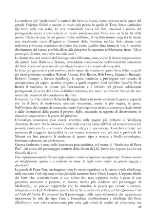 La tendenza più “godereccia” e carnale del Sette è, invece, bene espressa nelle opere del
grande Federico Fellini e ancora in modo più palese in quelle di Tinto Brass (ambedue
tipi Sette nella vita reale). In una memorabile scena del film Amarcord, il nonno del
protagonista riesce a trasmetterci in modo quintessenziale l’idea che un Sette ha della
morte. Uscito di casa, in un giorno molto nebbioso, il vecchio nonno vaga fra le strade
rese totalmente vuote d’oggetti e d’uomini dalla fittissima nebbia. Solo alcune voci
indistinte e lontane, sembrano ricordare che esista qualche altra forma di vita. Il vecchio
disorientato dal vuoto, confida allora alla cinepresa la seguente emblematica frase: “Ma se
questa qui è la morte, non è mica una bella cosa!” .
Le donne dai seni enormi dell’immaginario felliniano, sono, come le donne rappresentate
dai pittori Sette Rubens e Botero, un’evidente trasposizione dell’irresistibile attrazione
del Sette verso un’opulenza che privilegia la quantità a scapito della qualità.
In linea più generale si può ritrovare nelle opere dei numerosi registi Sette (oltre a quelli
già citati possiamo ricordare Robert Altman, Bob Reiner, Bob Fosse, Kenneth Branagh,
Roberto Benigni e Steven Spielberg), la tipica tendenza a privilegiare nel ricordo di
un’esperienza gli aspetti positivi, rispetto a quelli negativi. Così nel film Stand by Me di
Reiner il racconto fa notare più l’eccitazione e il brivido dei giovani adolescenti
protagonisti, in cerca della loro definitiva maturità, che non i sentimenti relativi alle due
morti che fanno da filo conduttore del film.
Il recente La Vita è Bella di Roberto Benigni, illustra in modo evidente la grande capacità
che ha il Sette di trasformare qualsiasi situazione, anche la più tragica, in gioco.
Nell’inferno del campo di concentramento il protagonista riesce a preservare dagli orrori
e dalle distruzioni della guerra il proprio figlio, mutando in oggetto di divertimento le
situazioni angosciose e la paura del presente.
Un’analoga sensazione può essere avvertita nelle pagine più brillanti di Wolfgang
Amadeus Mozart. Più le situazioni reali della sua vita erano difficili ed economicamente
pesanti, tanto più la sua musica diventava allegra e spensierata. Correlativamente nei
momenti di maggiore tranquillità la sua musica assumeva toni più seri e profondi. In
Mozart era ben presente la tendenza di questo tipo a restare, a livello psicologico,
fondamentalmente, un adolescente.
Questa sindrome è nota nella letteratura psicoanalitica, col nome di “Sindrome di Peter
Pan”, dal nome del personaggio centrale della favola di J.M. Barrie che espone così la sua
filosofia di vita:
Peter (appassionatamente) “Io non voglio andare a scuola ed imparare cose importanti. Nessuno riuscirà
ad intrappolarmi, signora, e a rendermi un uomo. Io voglio essere sempre un giovane ragazzo e
divertirmi”.
Le parole di Peter Pan, riecheggiano con lo stesso significato e la stessa sottile ribellione,
nella canzone Girls they want to have fun della cantante Sette Cindy Lauper. L’aspetto ribelle
del Sette che, contrariamente al suo vicino Sei, non sopporta molto il peso di una
gerarchia ossessiva e pesante, è, invece, molto più evidente nel personaggio di
McMurphy, un piccolo teppistello che ha simulato la pazzia per evitare il carcere,
interpretato da Jack Nicholson (anche lui un Sette nella vita reale), nel film Qualcuno Volò
sul Nido del Cuculo. Il contrasto fra il personaggio della capo-infermiera che rappresenta
tipicamente lo stile del tipo Uno, e l’anarchica disobbedienza e ribellione del Sette
(McMurphy non solo contravviene più volte agli ordini di medici ed infermiera, ma
33

 