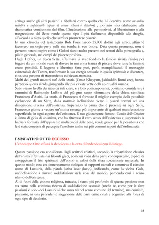 arringa anche gli altri pazienti a ribellarsi contro quello che lui descrive come un ordine
malefico e implacabile capace di creare schiavi e dittatori) , portano inevitabilmente alla
drammatica conclusione del film. L’inclinazione alla permissività, al libertinismo e alla
trasgressione del Sette rende questo tipo il più facilmente disponibile alle droghe,
all’alcool e a tutto quello che sembra promettere piacere.
In una clausola del testamento Bob Fosse lasciò 25.000 dollari agli amici, affinché
facessero un orgia-party sulla sua tomba in suo onore. Data questa premessa, non è
pertanto strano capire come i Golosi siano molto presenti nei settori della pornografia e,
più in generale, nei campi del piacere proibito.
Hugh Hefner, un tipico Sette, affermava di aver fondato la famosa rivista Playboy per
fuggire da un mondo reale di dovere in una zona franca di piacere dove tutte le fantasie
erano possibili. Il leggero e libertino Sette può, però, esemplificando il messaggio
esistenziale del Tantra, trasformare la sua energia sessuale in quella spirituale e diventare,
così, una persona di trascendente ed elevata moralità.
Molti dei grandi maestri sufi della storia (Omar Khayyam, Jalaluddin Rumi ecc), hanno
percorso questa strada giungendo alle più elevate vette della spiritualità umana.
Sullo stesso livello dei maestri sufi citati, e a loro contemporanei, possiamo considerare i
cammini di Raimondo Lullo e del più gran santo riformatore della chiesa cattolica:
Francesco d’Assisi. La storia di Francesco ci fornisce il miglior esempio della possibile
evoluzione di un Sette, dalla normale inclinazione verso i piaceri terreni ad una
dimensione diversa dell’esistenza. Superando la paura che è presente in ogni Sette,
Francesco giunse a vedere un’intima essenza più importante di qualsiasi manifestazione
superficiale, in ogni aspetto dell’esistenza. Il suo giustamente famoso Cantico delle Creature
è l’inno di gioia di un’anima, che ha ritrovato il vero senso dell’esistenza e, superando la
barriera formata dall’apparente molteplicità delle cose, rende grazie per la possibilità che
le è stata concessa di percepire l’assoluto anche nei più comuni aspetti dell’ordinarietà.
ENNEATIPO OTTO ECCESSO
L’enneatipo Otto rifiuta la debolezza e la evita difendendosi con il diniego.
Questa passione era considerata dagli scrittori cristiani, secondo la tripartizione classica
dell’anima effettuata dai filosofi greci, come un vizio della parte concupiscente, capace di
assoggettare il lato spirituale dell’uomo ai valori della sfera rozzamente materiale. In
questo modo essa era concretamente collegata ai rapporti carnali e assumeva il classico
nome di Lussuria, dalla parola latina luxus (lusso), indicando, come la vicina Gola,
un’inclinazione a trovare soddisfazione nelle cose del mondo, perdendo così il senso
ultimo dell’esistenza.
Al di fuori della visione religiosa, tuttavia, il senso più profondo di questa passione non
sta tanto nella continua ricerca di soddisfazione sessuale (anche se, come per le altre
passioni vi sono dei Lussuriosi che sono tali nel senso comune del termine), ma consiste,
piuttosto, in una pervadente soggezione delle parti emozionali e cognitive alla forza di
ogni tipo di desiderio.
34

 