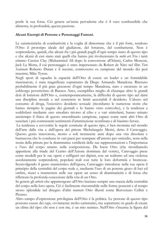 perde la sua forza. Ciò genera un’ansia pervadente che è il vero combustibile che
alimenta, in profondità, questa passione.
Alcuni Esempi di Persone e Personaggi Famosi.
Le caratteristiche di combattività e la voglia di dimostrare che è il più forte, rendono
l’Otto il prototipo ideale del gladiatore, del lottatore, del combattente. Non è
sorprendente, quindi, che alcuni fra i più grandi pugili d’ogni tempo siano di questo tipo
e che alcuni di essi siano stati quelli che hanno più rivoluzionato la noble art. Fra i tanti
citiamo Cassius Clay (Muhammed Alì dopo la conversione all’Islam), Carlos Monzon,
Jack La Motta, il cui personaggio è stato impersonato da Robert de Niro nel film Toro
Scatenato Roberto Duran e il recente, controverso ex campione del mondo dei pesi
massimi, Mike Tyson.
Negli sport di squadra la capacità dell’Otto di essere un leader e un formidabile
trascinatore, è stata magnificata soprattutto da Diego Armando Maradona. Ritenuto
probabilmente il più gran giocatore d’ogni tempo Maradona, nato e cresciuto in un
sobborgo poverissimo di Buenos Aires, esemplifica meglio di chiunque altro le grandi
doti di lottatore dell’Otto e, contemporaneamente, la difficoltà di questo tipo nel darsi
una disciplina morale e nel contenere in limiti accettabili il desiderio. L’abuso nel
consumo di droga, l’eccessivo desiderio sessuale (ricordiamo le numerose storie che
hanno riempito le pagine dei giornali e lo hanno visto coinvolto), e la tendenza a
soddisfarsi mediante uno smodato ricorso al cibo e a vari stimolanti, hanno minato
anzitempo il fisico di questo straordinario campione, capace come tanti altri Otto di
suscitare i più contrastanti sentimenti d’ammirazione sconfinata e di biasimo feroce.
La tendenza a sovvertire le regole costituite di questo tipo, è ben mostrata nel mondo
dell’arte dalla vita e dall’opera del pittore Michelangelo Merisi, detto il Caravaggio.
Questo genio innovatore, morto a soli trentasette anni dopo una vita dissoluta e
burrascosa che lo condusse in vari paesi per scampare all’arresto per omicidio, resta nella
storia della pittura per la drammatica veridicità delle sue rappresentazioni e l’importanza
e l’uso del corpo umano nella composizione. Da buon Otto (che ricordiamolo
appartiene alla triade del Centro dell’Azione dominata dal ventre), Caravaggio prese
come modelli per le sue opere e raffigurò nei dipinti, con un realismo ed una violenza
assolutamente sorprendenti, popolani reali con tutte le loro deformità e bruttezze.
Sconvolgendo il gusto manieristico dell’epoca, Caravaggio introdusse nella sua opera il
principio della centralità del corpo reale e, mediante l’uso di un potente gioco di luci ed
ombre, riuscì a trasmettere nelle sue opere un senso di drammaticità e di forza che
riflettono la profonda concezione della vita di un Otto.
In genere gli artisti che appartengono all’Otto lasciano sempre una traccia della centralità
del corpo nella loro opera. Ciò è facilmente riscontrabile nelle forme possenti e al tempo
stesso splendide nel disegno d’altri numeri Otto illustri come Benvenuto Cellini e
Picasso.
Altro campo d’espressione privilegiata dell’Otto è la politica. Le persone di questo tipo
possono essere dei capi, ovviamente molto carismatici, ma soprattutto in grado di creare
un clima del tipo: chi non è con me, è un mio nemico. Nell’Otto s’incarna la figura del
36

 