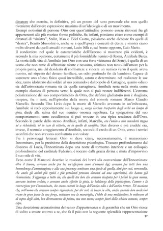 dittatore che esercita, in definitiva, più un potere del tutto personale che non quello
riveniente dall’essere espressione massima di un’ideologia o di un movimento.
Esempi notissimi di persone Otto con quest’attitudine possono essere ritrovati fra gli
appartenenti alle più svariate forme politiche. Se, infatti, possiamo citare come esempi di
dittatori di “sinistra”, Stalin, Mao o Fidel Castro, possiamo anche elencare fra quelli di
“destra”, Benito Mussolini o, anche se a quell’epoca i concetti di destra e sinistra erano
molto diversi da quelli attuali i romani, Lucio Silla e, sul fronte opposto, Caio Mario.
Il condottiero nel quale le caratteristiche dell’Eccesso si mostrano più evidenti, è
secondo la mia opinione, certamente il più formidabile nemico di Roma, Annibale Barca.
La storia della vita di Annibale (un Otto con una forte vicinanza del Sette), è quella di un
uomo che non teme di affrontare niente e nessuno, animato non tanto dall’amore per la
propria patria, ma dal desiderio di combattere e vincere un nemico verso il quale aveva
nutrito, nel rispetto del dettato familiare, un odio profondo fin da bambino. Capace di
sostenere uno sforzo fisico quasi incredibile, astuto e determinato nel realizzare le sue
idee, tanto idolatrato dai soldati al suo comando e dal popolo di Cartagine, quanto odiato
sia dall’aristocrazia romana sia da quella cartaginese, Annibale resta nella storia come
esempio classico di persona verso la quale non si può restare indifferenti. L’estrema
polarizzazione del suo comportamento da Otto, che definire gladiatorio non è sbagliato,
traspare, fra i tanti, nell’episodio della morte del console romano Marco Claudio
Marcello. Secondo Tito Livio dopo la morte di Marcello avvenuta in un’imboscata,
Annibale si recò appositamente sul luogo e, senza lasciare trasparire dagli occhi un lampo di
gioia, diede alla salma del suo nemico onorata sepoltura. La spiegazione del suo
comportamento tanto cavalleresco si può trovare in una tipica tendenza dell’Otto.
Secondo le parole dello stesso Annibale, infatti, Marcello, era l’unico a non concederci tregua
né a richiederla, né in caso di vittoria, né in quello di sconfitta. Ben diverso e più crudele era,
invece, il normale atteggiamento d’Annibale, secondo il credo di un Otto, verso i nemici
sconfitti che non avevano combattuto con valore.
Fra i personaggi letterari Otto si deve citare, necessariamente, il manzoniano
Innominato, per la precisione della descrizione psicologica. Toccato profondamente dal
discorso di Lucia, l’Innominato dopo una notte di tormento interiore e un colloquio
profondissimo col cardinale Federico, è toccato dalla grazia divina e muta d’improvviso
il suo stile di vita.
Ecco come il Manzoni descrive le reazioni dei bravi alla conversione dell’Innominato:
oltre il timore, avevano anche per lui un’affezione come d’uomini ligi; avevano poi tutti loro una
benevolenza d’ammirazione; e alla sua presenza sentivano una specie di quella, dirò pur così, verecondia,
che anche gli animi più zotici e più petulanti provano davanti ad una superiorità, che hanno già
riconosciuta. S’aggiunga a tutto ciò, che quelli tra loro che avevano risaputa per i primi la gran nuova,
avevano insieme veduto, e avevano anche riferito la gioia, la baldanza della popolazione, l’amore e la
venerazione per l’innominato, che erano entrati in luogo dell’antico odio e dell’antico terrore. Di maniera
che, nell’uomo che avevano sempre riguardato, per dir così, di basso in alto, anche quando loro medesimi
erano in gran parte la sua forza, vedevano ora la maraviglia, l’idolo di una moltitudine; lo vedevano al
di sopra degli altri, ben diversamente di prima, ma non meno; sempre fuori della schiera comune, sempre
capo.
Una descrizione accuratissima del senso d’appartenenza e di gerarchia che un Otto riesce
di solito a creare attorno a se, che fa il paio con la seguente splendida rappresentazione
37

 