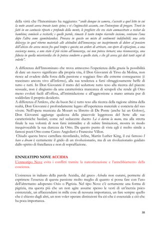 della virtù che l’Innominato ha raggiunto: “andò dunque in camera, s’accostò a quel letto in cui
la notte avanti aveva trovate tante spine; e vi s’inginocchiò accanto, con l’intenzione di pregare. Trovò in
fatti in un cantuccio riposto e profondo della mente, le preghiere che era stato ammaestrato a recitar da
bambino; cominciò a recitarle; e quelle parole, rimaste lì tanto tempo riavvolte insieme, venivano l’una
dopo l’altra come sgomitolandosi. Provava in questo un misto di sentimenti indefinibili; una certa
dolcezza in quel ritorno materiale alle abitudini dell’innocenza; un inasprimento di dolore al pensiero
dell’abisso che aveva messo fra quel tempo e questo; un ardore di arrivare, con opere di espiazione, a una
coscienza nuova, a uno stato il più vicino all’innocenza, cui non poteva tornare; una riconoscenza, una
fiducia in quella misericordia che lo poteva condurre a quello stato, e che gli aveva già dati tanti segni di
volerlo”.
A differenza dell’Innominato che trova attraverso l’esperienza della grazia la possibilità
di dare un nuovo significato alla propria vita, il Don Giovanni di Tirso da Molina, non
riesce ad evadere dalla forza della passione e soggiace fino alle estreme conseguenze (è
trascinato ancora vivo all’inferno), alla sua tendenza a farsi oltraggiosamente beffe di
tutto e tutti. In Don Giovanni il tratto del seduttore tutto teso alla ricerca del piacere
sessuale, non è disgiunto da una caratteristica mancanza di scrupoli che rende gli Otto
meno evoluti facili all’offesa, all’intimidazione e all’aggressione a mano armata pur di
soddisfare il proprio desiderio.
A differenza d’Amleto, che da buon Sei è tutto teso alla ricerca della ragione ultima della
realtà, Don Giovanni è profondamente legato all’esperienza materiale e concreta del suo
vivere. Nell’opera musicata da Mozart su libretto di Da Ponte (anche lui un Goloso),
Don Giovanni aggiunge qualcosa della piacevole leggerezza del Sette alle sue
caratteristiche basilari, come nel seducente duetto Là ci darem la mano, ma alla stretta
finale la sua volontà di non farsi intimidire e di subire limitazioni, mostra in modo
inequivocabile la sua durezza da Otto. Da questo punto di vista egli è molto simile a
famosi poeti Otto come Cecco Angiolieri e Francoise Villon.
Chiudo questa breve carrellata ricordando, infine, Martin Luther King, il cui famoso I
have a dream è certamente il grido di un rivoluzionario, ma di un rivoluzionario guidato
dallo spirito di fratellanza e non di sopraffazione.
ENNEATIPO NOVE ACCIDIA
L’enneatipo Nove evita i conflitti tramite la narcotizzazione e l’annebbiamento della
coscienza.
L’esistenza in italiano della parola Accidia, dal greco Achedia non curarsi, permette di
esprimere l’essenza di questa passione molto meglio di quanto si possa fare con l’uso
dell’altrettanto adoperato Ozio o Pigrizia. Nel tipo Nove c’è certamente una forma di
pigrizia, ma questa più che un non agire assume spesso le vesti di un’inerzia psico
esistenziale, un affaccendarsi in mille cose di nessuna importanza, un fare sempre quello
che è chiesto dagli altri, un non voler operare distinzioni fra ciò che è essenziale e ciò che
ha poca importanza.
38

 