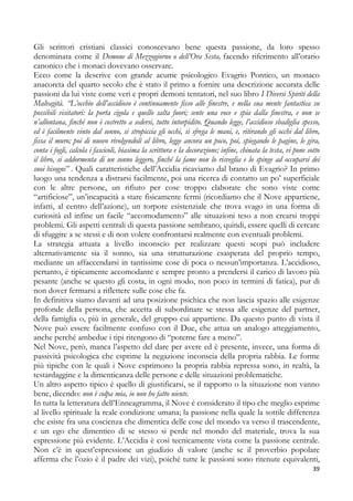 Gli scrittori cristiani classici conoscevano bene questa passione, da loro spesso
denominata come il Demone di Mezzogiorno o dell’Ora Sesta, facendo riferimento all’orario
canonico che i monaci dovevano osservare.
Ecco come la descrive con grande acume psicologico Evagrio Pontico, un monaco
anacoreta del quarto secolo che è stato il primo a fornire una descrizione accurata delle
passioni da lui viste come veri e propri demoni tentatori, nel suo libro I Diversi Spiriti della
Malvagità. “L’occhio dell’accidioso è continuamente fisso alle finestre, e nella sua mente fantastica su
possibili visitatori: la porta cigola e quello salta fuori; sente una voce e spia dalla finestra, e non se
n’allontana, finché non è costretto a sedersi, tutto intorpidito. Quando legge, l’accidioso sbadiglia spesso,
ed è facilmente vinto dal sonno, si stropiccia gli occhi, si sfrega le mani, e, ritirando gli occhi dal libro,
fissa il muro; poi di nuovo rivolgendoli al libro, legge ancora un poco, poi, spiegando le pagine, le gira,
conta i fogli, calcola i fascicoli, biasima la scrittura e la decorazione; infine, chinata la testa, vi pone sotto
il libro, si addormenta di un sonno leggero, finché la fame non lo risveglia e lo spinge ad occuparsi dei
suoi bisogni” . Quali caratteristiche dell’Accidia ricaviamo dal brano di Evagrio? In primo
luogo una tendenza a distrarsi facilmente, poi una ricerca di contatto un po’ superficiale
con le altre persone, un rifiuto per cose troppo elaborate che sono viste come
“artificiose”, un’incapacità a stare fisicamente fermi (ricordiamo che il Nove appartiene,
infatti, al centro dell’azione), un torpore esistenziale che trova svago in una forma di
curiosità ed infine un facile “accomodamento” alle situazioni teso a non crearsi troppi
problemi. Gli aspetti centrali di questa passione sembrano, quindi, essere quelli di cercare
di sfuggire a se stessi e di non volere confrontarsi realmente con eventuali problemi.
La strategia attuata a livello inconscio per realizzare questi scopi può includere
alternativamente sia il sonno, sia una strutturazione esasperata del proprio tempo,
mediante un affaccendarsi in tantissime cose di poca o nessun’importanza. L’accidioso,
pertanto, è tipicamente accomodante e sempre pronto a prendersi il carico di lavoro più
pesante (anche se questo gli costa, in ogni modo, non poco in termini di fatica), pur di
non dover fermarsi a riflettere sulle cose che fa.
In definitiva siamo davanti ad una posizione psichica che non lascia spazio alle esigenze
profonde della persona, che accetta di subordinare se stessa alle esigenze del partner,
della famiglia o, più in generale, del gruppo cui appartiene. Da questo punto di vista il
Nove può essere facilmente confuso con il Due, che attua un analogo atteggiamento,
anche perché ambedue i tipi ritengono di “poterne fare a meno”.
Nel Nove, però, manca l’aspetto del dare per avere ed è presente, invece, una forma di
passività psicologica che esprime la negazione inconscia della propria rabbia. Le forme
più tipiche con le quali i Nove esprimono la propria rabbia repressa sono, in realtà, la
testardaggine e la dimenticanza delle persone e delle situazioni problematiche.
Un altro aspetto tipico è quello di giustificarsi, se il rapporto o la situazione non vanno
bene, dicendo: non è colpa mia, io non ho fatto niente.
In tutta la letteratura dell’Enneagramma, il Nove è considerato il tipo che meglio esprime
al livello spirituale la reale condizione umana; la passione nella quale la sottile differenza
che esiste fra una coscienza che dimentica delle cose del mondo va verso il trascendente,
e un ego che dimentico di se stesso si perde nel mondo del materiale, trova la sua
espressione più evidente. L’Accidia è così tecnicamente vista come la passione centrale.
Non c’è in quest’espressione un giudizio di valore (anche se il proverbio popolare
afferma che l’ozio è il padre dei vizi), poiché tutte le passioni sono ritenute equivalenti,
39

 