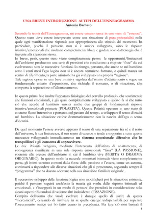 UNA BREVE INTRODUZIONE AI TIPI DELL'ENNEAGRAMMA
Antonio Barbato
Secondo la teoria dell’Enneagramma, un essere umano nasce in uno stato di “essenza”.
Questo stato deve essere interpretato come una situazione di pura potenzialità nella
quale ogni manifestazione risponde con appropriatezza allo stimolo del momento. In
particolare, poiché il pensiero non si è ancora sviluppato, sono le risposte
istintive/emozionali che risultano completamente libere e guidate solo dall’energia che è
inerente alla creazione stessa.
In breve, però, questo stato viene completamente perso: le opportunità/limitazioni
dell’ambiente producono una serie di pressioni che conducono a risposte “fisse” da cui
evolveranno tutte le successive funzioni. Io ritengo, pertanto, che anche se nel bambino
sotto i venti mesi l’ego logico non si è ancora nemmeno formato, e quindi manca un
centro di riferimento, la parte istintuale ha già sviluppato una propria “ragione”.
Tale ragione opera su una base intuitiva regolata dall’istinto d’adattamento e segue un
fondamentale criterio d’espansione, che richiede il contatto, o di ritrazione, che
comporta la separazione o l’allontanamento.
In questa prima fase inoltre l’apparato fisiologico del cervello profondo, che sovrintende
alle funzioni emozionali, è già quasi completamente sviluppato e questo fa sì che tutto
ciò che accade al bambino suscita anche due gruppi di fondamentali risposte
istintive/emozionali primarie (POLARITA’). Queste Polarità operano in uno stato di
costante flusso interattivo e portano, col passare del tempo, a sviluppare il senso di realtà
nel bambino. La situazione evolve drammaticamente con la nascita dell’ego o senso
d’identità.
Da quel momento l’essere avverte appieno il senso di una separazione fra sé e il resto
dell’universo, la sua limitatezza, il suo senso di carenza e tende a sopperire a tutte queste
mancanze sviluppando immediatamente un sistema emozionale difensivo che lo
tranquillizzi e gli consenta di sopravvivere.
Le due Polarità vengono, mediante l’intervento dell’istinto di adattamento, di
conseguenza riunificate in una sola risposta emozionale “fissa” (LA PASSIONE),
coerente alle pretese dell’ambiente in cui il bambino vive (FERITA O DRAMMA
ORIGINARIO). In questo modo la naturale omeostasi istintuale viene completamente
persa, gli istinti saranno corrotti dalla forza della passione e l’essere, come un automa,
continuerà a rispondere alle diverse situazioni che gli si presentano, seguendo sempre il
“programma” che ha dovuto adottare nella sua situazione familiare originale.
Il successivo sviluppo della funzione logica non modificherà poi la situazione esistente,
poiché il pensiero seguirà anch’esso la traccia già svolta dalle risposte istintuali ed
emozionali, e s’incepperà in un modo di pensare che prenderà in considerazione solo
alcuni aspetti rifiutandosi di vederne altri indesiderati (FISSAZIONE).
Compito dell’uomo che vuole evolvere è dunque quello di uscire da questa
“meccanicità”, cercando di riattivare in se quelle energie indispensabili per superare
l’oscuramento ontico cui ho fatto cenno in precedenza. Per fare ciò non basterà il
4

 