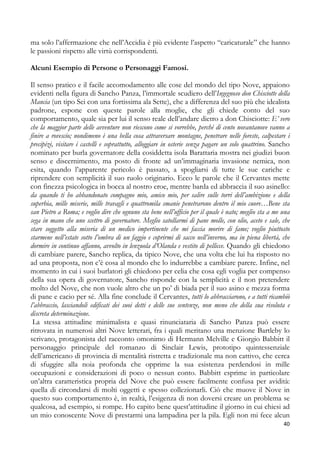 ma solo l’affermazione che nell’Accidia è più evidente l’aspetto “caricaturale” che hanno
le passioni rispetto alle virtù corrispondenti.
Alcuni Esempio di Persone o Personaggi Famosi.
Il senso pratico e il facile accomodamento alle cose del mondo del tipo Nove, appaiono
evidenti nella figura di Sancho Panza, l’immortale scudiero dell’Ingegnoso don Chisciotte della
Mancia (un tipo Sei con una fortissima ala Sette), che a differenza del suo più che idealista
padrone, espone con queste parole alla moglie, che gli chiede conto del suo
comportamento, quale sia per lui il senso reale dell’andare dietro a don Chisciotte: E’ vero
che la maggior parte delle avventure non riescono come si vorrebbe, perché di cento novantanove vanno a
finire a rovescio; nondimeno è una bella cosa attraversare montagne, penetrare nelle foreste, calpestare i
precipizi, visitare i castelli e soprattutto, alloggiare in osterie senza pagare un solo quattrino. Sancho
nominato per burla governatore della cosiddetta isola Barattaria mostra nei giudizi buon
senso e discernimento, ma posto di fronte ad un’immaginaria invasione nemica, non
esita, quando l’apparente pericolo è passato, a spogliarsi di tutte le sue cariche e
riprendere con semplicità il suo ruolo originario. Ecco le parole che il Cervantes mette
con finezza psicologica in bocca al nostro eroe, mentre barda ed abbraccia il suo asinello:
da quando ti ho abbandonato compagno mio, amico mio, per salire sulle torri dell’ambizione e della
superbia, mille miserie, mille travagli e quattromila smanie penetrarono dentro il mio cuore…Bene sta
san Pietro a Roma; e voglio dire che ognuno sta bene nell’ufficio per il quale è nato; meglio sta a me una
sega in mano che uno scettro di governatore. Meglio satollarmi di pane molle, con olio, aceto e sale, che
stare soggetto alla miseria di un medico impertinente che mi faccia morire di fame; voglio piuttosto
starmene nell’estate sotto l’ombra di un faggio e coprirmi di sacco nell’inverno, ma in piena libertà, che
dormire in continuo affanno, avvolto in lenzuola d’Olanda e vestito di pellicce. Quando gli chiedono
di cambiare parere, Sancho replica, da tipico Nove, che una volta che lui ha risposto no
ad una proposta, non c’è cosa al mondo che lo indurrebbe a cambiare parere. Infine, nel
momento in cui i suoi burlatori gli chiedono per celia che cosa egli voglia per compenso
della sua opera di governatore, Sancho risponde con la semplicità e il non pretendere
molto del Nove, che non vuole altro che un po’ di biada per il suo asino e mezza forma
di pane e cacio per sé. Alla fine conclude il Cervantes, tutti lo abbracciarono, e a tutti ricambiò
l’abbraccio, lasciandoli edificati dei suoi detti e delle sue sentenze, non meno che della sua risoluta e
discreta determinazione.
La stessa attitudine minimalista e quasi rinunciataria di Sancho Panza può essere
ritrovata in numerosi altri Nove letterari, fra i quali meritano una menzione Bartleby lo
scrivano, protagonista del racconto omonimo di Hermann Melville e Giorgio Babbitt il
personaggio principale del romanzo di Sinclair Lewis, prototipo quintessenziale
dell’americano di provincia di mentalità ristretta e tradizionale ma non cattivo, che cerca
di sfuggire alla noia profonda che opprime la sua esistenza perdendosi in mille
occupazioni e considerazioni di poco o nessun conto. Babbitt esprime in particolare
un’altra caratteristica propria del Nove che può essere facilmente confusa per avidità:
quella di circondarsi di molti oggetti e spesso collezionarli. Ciò che muove il Nove in
questo suo comportamento è, in realtà, l’esigenza di non doversi creare un problema se
qualcosa, ad esempio, si rompe. Ho capito bene quest’attitudine il giorno in cui chiesi ad
un mio conoscente Nove di prestarmi una lampadina per la pila. Egli non mi fece alcun
40

 