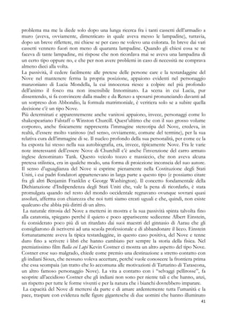 problema ma me la diede solo dopo una lunga ricerca fra i tanti cassetti dell’armadio a
muro (aveva, ovviamente, dimenticato in quale aveva messo le lampadine), tuttavia,
dopo un breve riflettere, mi chiese se per caso ne volevo una colorata. In breve dai vari
cassetti vennero fuori non meno di quaranta lampadine. Quando gli chiesi cosa se ne
faceva di tante lampadine, mi rispose che non ricordava mai se aveva una lampadina di
un certo tipo oppure no, e che per non avere problemi in caso di necessità ne comprava
almeno dieci alla volta.
La passività, il cedere facilmente alle pretese delle persone care e la testardaggine del
Nove nel mantenere ferma la propria posizione, appaiono evidenti nel personaggio
manzoniano di Lucia Mondella, la cui innocenza riesce a colpire nel più profondo
dell’animo il fosco ma non insensibile Innominato. La scena in cui Lucia, pur
dissentendo, si fa convincere dalla madre e da Renzo a sposarsi pronunciando davanti ad
un sorpreso don Abbondio, la formula matrimoniale, è veritiera solo se a subire quella
decisione c’è un tipo Nove.
Più determinati e apparentemente anche vanitosi appaiono, invece, personaggi come lo
shakespeariano Falstaff o Winston Churcill. Quest’ultimo che con il suo grosso volume
corporeo, anche fisicamente rappresenta l’immagine stereotipa del Nove, credeva, in
realtà, d’essere molto vanitoso (nel senso, ovviamente, comune del termine), per la sua
relativa cura dell’immagine di se. Il nucleo profondo della sua personalità, per come ce la
ha esposta lui stesso nella sua autobiografia, era, invece, tipicamente Nove. Fra le varie
note interessanti dell’essere Nove di Churchill c’è anche l’invenzione del carro armato
inglese denominato Tank. Questo veicolo tozzo e massiccio, che non aveva alcuna
pretesa stilistica, era in qualche modo, una forma di proiezione inconscia del suo autore.
Il senso d’uguaglianza del Nove si esprime pienamente nella Costituzione degli Stati
Uniti, i cui padri fondatori appartenevano in larga parte a questo tipo (e possiamo citare
fra gli altri Benjamin Franklin e George Washington). Il concetto fondamentale della
Dichiarazione d’Indipendenza degli Stati Uniti che, vale la pena di ricordarlo, è stata
promulgata quando nel resto del mondo occidentale regnavano ovunque sovrani quasi
assoluti, afferma con chiarezza che noi tutti siamo creati uguali e che, quindi, non esiste
qualcuno che abbia più diritti di un altro.
La naturale ritrosia del Nove a mettersi in mostra e la sua passività spinta talvolta fino
alla catatonia, spiegano perché il quieto e poco appariscente sedicenne Albert Einstein,
fu considerato poco più di un ritardato dai suoi maestri del ginnasio di Aarau che gli
consigliarono di iscriversi ad una scuola professionale e di abbandonare il liceo. Einstein
fortunatamente aveva la tipica testardaggine, in questo caso positiva, del Nove e tenne
duro fino a scrivere i libri che hanno cambiato per sempre la storia della fisica. Nel
premiatissimo film Balla coi Lupi Kevin Costner ci mostra un altro aspetto del tipo Nove.
Costner eroe suo malgrado, chiede come premio una destinazione a stretto contatto con
gli indiani Sioux, che nessuno voleva accettare, perché vuole conoscere la frontiera prima
che essa scompaia (un tratto che lo accomuna alle motivazioni di Tartarino di Tarascona,
un altro famoso personaggio Nove). La vita a contatto con i “selvaggi pellirosse”, fa
scoprire all’accidioso Costner che gli indiani non sono per niente tali e che hanno, anzi,
un rispetto per tutte le forme viventi e per la natura che i bianchi dovrebbero imparare.
La capacità del Nove di mettersi da parte e di amare ardentemente tutta l’umanità e la
pace, traspare con evidenza nelle figure gigantesche di due uomini che hanno illuminato
41

 
