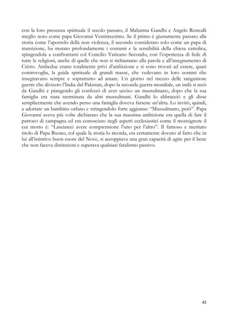 con la loro presenza spirituale il secolo passato, il Mahatma Gandhi e Angelo Roncalli
meglio noto come papa Giovanni Ventitreesimo. Se il primo è giustamente passato alla
storia come l’apostolo della non violenza, il secondo considerato solo come un papa di
transizione, ha mutato profondamente i costumi e la sensibilità della chiesa cattolica,
spingendola a confrontarsi col Concilio Vaticano Secondo, con l’esperienza di fede di
tutte le religioni, anche di quelle che non si richiamano alla parola e all’insegnamento di
Cristo. Ambedue erano totalmente privi d’ambizione e si sono trovati ad essere, quasi
controvoglia, la guida spirituale di grandi masse, che vedevano in loro uomini che
insegnavano sempre e soprattutto ad amare. Un giorno nel mezzo delle sanguinose
guerre che divisero l’India dal Pakistan, dopo la seconda guerra mondiale, un indù si recò
da Gandhi e piangendo gli confessò di aver ucciso un mussulmano, dopo che la sua
famiglia era stata sterminata da altri mussulmani. Gandhi lo abbracciò e gli disse
semplicemente che avendo perso una famiglia doveva farsene un’altra. Lo invitò, quindi,
a adottare un bambino orfano e stringendolo forte aggiunse: “Mussulmano, però”. Papa
Giovanni aveva più volte dichiarato che la sua massima ambizione era quella di fare il
parroco di campagna ed era conosciuto negli aspetti ecclesiastici come il monsignore il
cui motto è: “Lasciateci avere comprensione l’uno per l’altro”. Il famoso e meritato
titolo di Papa Buono, col quale la storia lo ricorda, era certamente dovuto al fatto che in
lui all’istintivo buon cuore del Nove, si accoppiava una gran capacità di agire per il bene
che non faceva distinzioni e superava qualsiasi fatalismo passivo.

42

 