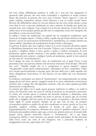 Gli irosi, infatti, difficilmente perdono le staffe ed è anzi per loro ripugnante lo
spettacolo delle persone che non sanno controllarsi o esprimersi in modo corretto.
Siamo alla presenza di persone che sono state il classico “bravo ragazzo” e sono da
adulte ordinate, scrupolose, educate, molto laboriose e con un codice morale ferreo.
Persone che difficilmente alzano la voce per imporsi ma che sono molto attente a come
sono fatte le cose e provano facilmente un senso interiore di fastidio per quelli che,
secondo loro, non svolgono i loro compiti con la dovuta attenzione. Si può dire che la
rabbia nasce in loro proprio perché gli altri non si comportano come loro ritengono che
dovrebbero e come essi stessi fanno.
La rabbia è l’unica dei tradizionali vizi capitali che sia considerata socialmente come
munita di un doppio aspetto. A fianco, infatti, a quella che già Omero definiva come “ira
funesta”, con la sua connotazione di distruttività e sopraffazione, si è sempre distinta una
“giusta rabbia”, giustificata da considerazioni di tipo morale o ideologico.
Le persone di questo tipo non vogliono vedere in se stesse l’esistenza del primo aspetto
e s’identificano pienamente solo con il secondo. Vedono, così, il mondo secondo criteri
di giusto o sbagliato, bianco o nero, sporco o pulito e credono ciecamente di avere
pienamente ragione quando emettono i loro giudizi. Questa tendenza ad evitare ogni
comportamento non corretto o ambiguo li porta ad ammantare, quindi, le loro azioni di
un velo etico di “ buon’educazione”.
Ciò li spinge ad usare un frasario ricco di condizionali con il quale l’iroso si può
presentare come una persona animata solo da buone intenzioni. Frasi del tipo: “Dovresti
fare così”, “Sarebbe meglio che tu ti comportassi in questa maniera”, oppure
“bisognerebbe evitare questi comportamenti”, abbondano nel loro vocabolario. L’altro
cui è rivolta quest’esortazione si accorge, però, dal tono della voce e dallo sguardo, che
dietro all’apparente benevolenza c’è una durezza ed una rabbia che non ammettono
repliche.
La tendenza a perseguire una specie di “puritanesimo”, sia comportamentale sia sociale,
spinge gli irosi ad essere, spesso, i peggiori nemici di se stessi, richiedendo un’attenzione
continua (che si spinge fino alla pignoleria estrema), volta ad evitare qualsiasi possibile
disattenzione o imperfezione.
La maniera più tipica con la quale queste persone esprimono la rabbia, è in realtà la
critica, che funziona come una sorta di valvola di sicurezza in una pentola a pressione.
La critica, che assume spesso il carattere del brontolio burbero, è alimentata, come
vedremo, da una spiccata sensibilità che porta le persone di questo tipo ad avvertire
quello che è sbagliato (dal loro punto di vista egoico, ovviamente) e diventare talvolta
molto rigidi. E’ inutile pertanto chiedere ad un tipo Uno di fare, ad esempio,
un’autocritica esplicita su quello che gli altri considerano un errore, perché un Uno non
potrebbe, neppure volendo, ammettere al mondo di avere agito male o
inappropriatamente. In compenso, all’interno di se stesso il “pubblico ministero”, che la
letteratura psicoanalitica chiama super ego, avvierà uno spietato processo di riesame delle
proprie azioni. Questo rimescolio funesto o “risentimento”, che è una logica
conseguenza dell’Ira, è stato descritto con grande acume psicologico da San Giovanni
della Croce come una sorta di zelo irrequieto, teso a prevenire, mediante un
atteggiamento censorio, ogni caduta nel “vizio”.
7

 