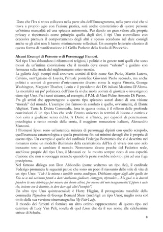 Dato che l’Ira si trova collocata nella parte alta dell’Enneagramma, nella parte cioè che si
trova a proprio agio con l’azione pratica, sarà anche caratteristico di queste persone
un’ottima manualità ed una spiccata autonomia. Pur dando un gran valore alla propria
privacy e rispettando come principio quella degli altri, i tipi Uno controllano con
eccessiva premura il comportamento degli altri e spesso eccedono nel dare consigli
anche se gli altri non li hanno minimamente sollecitati. Un esempio letterario classico di
questa forma di manifestazione è il Grillo Parlante della favola di Pinocchio.
Alcuni Esempi di Persone o di Personaggi Famosi.
Nel tipo Uno abbondano i riformatori religiosi, i politici e in genere tutti quelli che sono
mossi da un’intima convinzione che il mondo deve essere “salvato” e guidato con
fermezza sulla strada del miglioramento etico-morale.
La galleria degli esempi reali annovera uomini di fede come San Paolo, Martin Lutero,
Calvino, sant’Ignazio di Loyola, l’attuale pontefice Giovanni Paolo secondo, ma anche
politici e uomini di governo d’orientamento diverso come la regina Vittoria, George
Washington, Margaret Thacher, Lenin e il presidente dei DS italiani Massimo D’Alema.
La mentalità un po’ poliziesca dell’Uno fa sì che molti uomini di giustizia o investigatori
siano tipi Uno. Fra i tanti citiamo, ad esempio, il P.M. di Mani Pulite Antonio Di Pietro.
Fra gli artisti che appartengono a questo tipo spiccano autori dotati di una visione
“morale” del mondo. L’esempio più famoso in assoluto è quello, ovviamente, di Dante
Alighieri. Tutta la Divina Commedia, letta in questa ottica, è il riflesso delle profonde
convinzioni di un tipo Uno che vede l’intero universo in termini di buono e cattivo e
non esita a giudicare senza dubbi. A Dante si affianca, per capacità di penetrazione
psicologica e senso morale della storia, il maggiore romanziere italiano, Alessandro
Manzoni.
I Promessi Sposi sono un’autentica miniera di personaggi dipinti con quello scrupolo,
quell’esattezza caratterologica e quella precisione fin nei minimi dettagli che è propria di
questo tipo. Un esempio è quello del cardinale Federigo Borromeo che ci è descritto nel
romanzo come un modello illuminato della caratteristica dell’Ira di vivere con uno zelo
inesausto teso a cambiare il mondo. Nonostante alcune pecche del Federico reale,
anch’esse proprie del tipo Uno, il Manzoni ce lo mostra sempre ricco di una capacità
d’azione che non si scoraggia neanche quando la peste avrebbe indotto i più ad una fuga
precipitosa.
Nel famoso dialogo con Don Abbondio (come vedremo un tipo Sei), il cardinale
Federigo pronuncia le seguenti parole che sono un poco il riassunto dello stile di vita di
un tipo Uno: “Tale è la misera e terribile nostra condizione. Dobbiamo esigere dagli altri quello che
Dio sa se noi saremmo pronti a dare: dobbiamo giudicare, correggere, riprendere…Ma guai se io dovessi
prendere la mia debolezza per misura del dovere altrui, per norma del mio insegnamento! Eppure è certo
che, insieme con le dottrine, io devo dare agli altri l’esempio”.
Un altro tipo Uno quintessenziale è Harry Higgins, il protagonista maschile della
commedia Pigmalione di George Bernard Shaw (anch’egli un tipo Uno), meglio nota col
titolo della sua versione cinematografica My Fair Lady.
Il mondo dei fumetti ci fornisce un altro ottimo rappresentante di questo tipo nel
carattere di Lucy Van Pelt, sorella di quel Linus che dà il suo nome alle celeberrime
strisce di Schultz.
8

 
