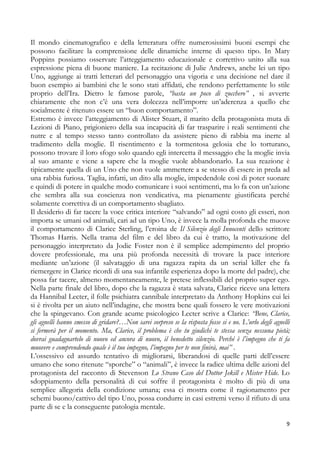 Il mondo cinematografico e della letteratura offre numerosissimi buoni esempi che
possono facilitare la comprensione delle dinamiche interne di questo tipo. In Mary
Poppins possiamo osservare l’atteggiamento educazionale e correttivo unito alla sua
espressione piena di buone maniere. La recitazione di Julie Andrews, anche lei un tipo
Uno, aggiunge ai tratti letterari del personaggio una vigoria e una decisione nel dare il
buon esempio ai bambini che le sono stati affidati, che rendono perfettamente lo stile
proprio dell’Ira. Dietro le famose parole, “basta un poco di zucchero” , si avverte
chiaramente che non c’è una vera dolcezza nell’imporre un’aderenza a quello che
socialmente è ritenuto essere un “buon comportamento”.
Estremo è invece l’atteggiamento di Alister Stuart, il marito della protagonista muta di
Lezioni di Piano, prigioniero della sua incapacità di far trasparire i reali sentimenti che
nutre e al tempo stesso tanto controllato da assistere pieno di rabbia ma inerte al
tradimento della moglie. Il risentimento e la tormentosa gelosia che lo torturano,
possono trovare il loro sfogo solo quando egli intercetta il messaggio che la moglie invia
al suo amante e viene a sapere che la moglie vuole abbandonarlo. La sua reazione è
tipicamente quella di un Uno che non vuole ammettere a se stesso di essere in preda ad
una rabbia furiosa. Taglia, infatti, un dito alla moglie, impedendole così di poter suonare
e quindi di potere in qualche modo comunicare i suoi sentimenti, ma lo fa con un’azione
che sembra alla sua coscienza non vendicativa, ma pienamente giustificata perché
solamente correttiva di un comportamento sbagliato.
Il desiderio di far tacere la voce critica interiore “salvando” ad ogni costo gli esseri, non
importa se umani od animali, cari ad un tipo Uno, è invece la molla profonda che muove
il comportamento di Clarice Sterling, l’eroina de Il Silenzio degli Innocenti dello scrittore
Thomas Harris. Nella trama del film e del libro da cui è tratto, la motivazione del
personaggio interpretato da Jodie Foster non è il semplice adempimento del proprio
dovere professionale, ma una più profonda necessità di trovare la pace interiore
mediante un’azione (il salvataggio di una ragazza rapita da un serial killer che fa
riemergere in Clarice ricordi di una sua infantile esperienza dopo la morte del padre), che
possa far tacere, almeno momentaneamente, le pretese inflessibili del proprio super ego.
Nella parte finale del libro, dopo che la ragazza è stata salvata, Clarice riceve una lettera
da Hannibal Lecter, il folle psichiatra cannibale interpretato da Anthony Hopkins cui lei
si è rivolta per un aiuto nell’indagine, che mostra bene quali fossero le vere motivazioni
che la spingevano. Con grande acume psicologico Lecter scrive a Clarice: “Bene, Clarice,
gli agnelli hanno smesso di gridare?…Non sarei sorpreso se la risposta fosse si e no. L’urlo degli agnelli
si fermerà per il momento. Ma, Clarice, il problema è che tu giudichi te stessa senza nessuna pietà;
dovrai guadagnartelo di nuovo ed ancora di nuovo, il benedetto silenzio. Perché è l’impegno che ti fa
muovere e comprendendo quale è il tuo impegno, l’impegno per te non finirà, mai” .
L’ossessivo ed assurdo tentativo di migliorarsi, liberandosi di quelle parti dell’essere
umano che sono ritenute “sporche” o “animali”, è invece la radice ultima delle azioni del
protagonista del racconto di Stevenson Lo Strano Caso del Dottor Jekill e Mister Hide. Lo
sdoppiamento della personalità di cui soffre il protagonista è molto di più di una
semplice allegoria della condizione umana; essa ci mostra come il ragionamento per
schemi buono/cattivo del tipo Uno, possa condurre in casi estremi verso il rifiuto di una
parte di se e la conseguente patologia mentale.
9

 