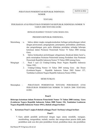 ~1~
PERATURAN PEMERINTAH REPUBLIK INDONESIA
NOMOR
TENTANG
PERUBAHAN ATAS PERATURAN PEMERINTAH REPUBLIK INDONESIA NOMOR 74
TAHUN 2008 TENTANG GURU
DENGAN RAHMAT TUHAN YANG MAHA ESA
PRESIDEN REPUBLIK INDONESIA,
Menimbang

: a.

b.

Mengingat

: 1.
2.

bahwa dalam rangka mengakomodasikan berbagai perkembangan terkait
dengan perencanaan, pengangkatan, penempatan, pemindahan, pembinaan,
dan pengembangan guru perlu dilakukan perubahan terhadap beberapa
ketentuan dalam Peraturan Pemerintah Nomor 74 Tahun 2008 tentang
Guru;
bahwa berdasarkan pertimbangan sebagaimana dimaksud dalam huruf a,
perlu menetapkan Peraturan Pemerintah tentang Perubahan Atas Peraturan
Pemerintah Republik Indonesia Nomor 74 Tahun 2008 tentang Guru;
Pasal 5 ayat (2) Undang-Undang Dasar Negara Republik Indonesia
Tahun 1945;
Undang-Undang Nomor 14 Tahun 2005 tentang Guru dan Dosen
(Lembaran Negara
Republik Indonesia Tahun 2005 Nomor 157,
Tambahan Lembaran Negara Republik Indonesia Nomor 4586);
MEMUTUSKAN:

Menetapkan :

PERATURAN PEMERINTAH TENTANG PERUBAHAN ATAS
PERATURAN PEMERINTAH NOMOR 74 TAHUN 2008 TENTANG
GURU.
Pasal I

Beberapa ketentuan dalam Peraturan Pemerintah Nomor 74 Tahun 2008 tentang Guru
(Lembaran Negara Republik Indonesia Tahun 2008 Nomor 194, Tambahan Lembaran
Negara Republik Indonesia Nomor 4941), diubah sebagai berikut:
1.

Ketentuan Pasal 1 angka 8 diubah sehingga Pasal 1 berbunyi sebagai berikut:
Pasal 1
1. Guru adalah pendidik profesional dengan tugas utama mendidik, mengajar,

membimbing, mengarahkan, melatih, menilai, dan mengevaluasi peserta didik pada
pendidikan anak usia dini jalur pendidikan formal, pendidikan dasar, dan pendidikan
Draf Revisi PP 74 ttg Guru 03.12.12

 