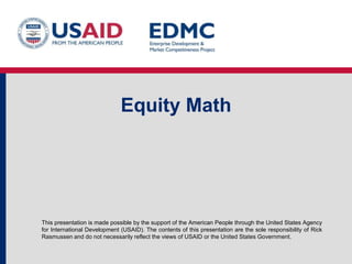 Equity Math

This presentation is made possible by the support of the American People through the United States Agency
for International Development (USAID). The contents of this presentation are the sole responsibility of Rick
Rasmussen and do not necessarily reflect the views of USAID or the United States Government.

 