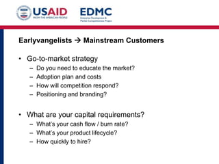 Earlyvangelists  Mainstream Customers

• Go-to-market strategy
–
–
–
–

Do you need to educate the market?
Adoption plan and costs
How will competition respond?
Positioning and branding?

• What are your capital requirements?
– What’s your cash flow / burn rate?
– What’s your product lifecycle?
– How quickly to hire?

 
