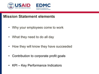 Mission Statement elements
• Why your employees come to work
• What they need to do all day
• How they will know they have succeeded
• Contribution to corporate profit goals
• KPI – Key Performance Indicators

 
