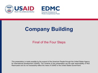 Company Building
Final of the Four Steps

This presentation is made possible by the support of the American People through the United States Agency
for International Development (USAID). The contents of this presentation are the sole responsibility of Rick
Rasmussen and do not necessarily reflect the views of USAID or the United States Government.

 