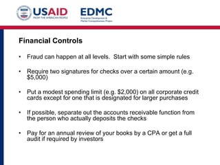 Financial Controls
• Fraud can happen at all levels. Start with some simple rules
• Require two signatures for checks over a certain amount (e.g.
$5,000)

• Put a modest spending limit (e.g. $2,000) on all corporate credit
cards except for one that is designated for larger purchases
• If possible, separate out the accounts receivable function from
the person who actually deposits the checks

• Pay for an annual review of your books by a CPA or get a full
audit if required by investors

 
