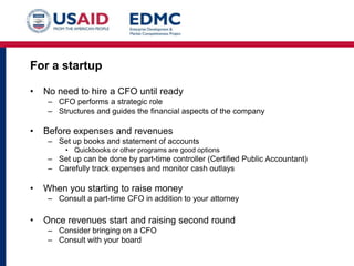 For a startup
•

No need to hire a CFO until ready
– CFO performs a strategic role
– Structures and guides the financial aspects of the company

•

Before expenses and revenues
– Set up books and statement of accounts
• Quickbooks or other programs are good options

– Set up can be done by part-time controller (Certified Public Accountant)
– Carefully track expenses and monitor cash outlays

•

When you starting to raise money
– Consult a part-time CFO in addition to your attorney

•

Once revenues start and raising second round
– Consider bringing on a CFO
– Consult with your board

 