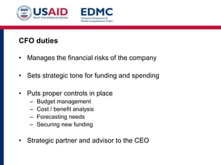 CFO duties
• Manages the financial risks of the company
• Sets strategic tone for funding and spending

• Puts proper controls in place
–
–
–
–

Budget management
Cost / benefit analysis
Forecasting needs
Securing new funding

• Strategic partner and advisor to the CEO

 