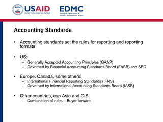 Accounting Standards
• Accounting standards set the rules for reporting and reporting
formats
• US:
– Generally Accepted Accounting Principles (GAAP)
– Governed by Financial Accounting Standards Board (FASB) and SEC

• Europe, Canada, some others:
– International Financial Reporting Standards (IFRS)
– Governed by International Accounting Standards Board (IASB)

• Other countries, esp Asia and CIS
– Combination of rules. Buyer beware

 