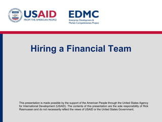 Hiring a Financial Team

This presentation is made possible by the support of the American People through the United States Agency
for International Development (USAID). The contents of this presentation are the sole responsibility of Rick
Rasmussen and do not necessarily reflect the views of USAID or the United States Government.

 