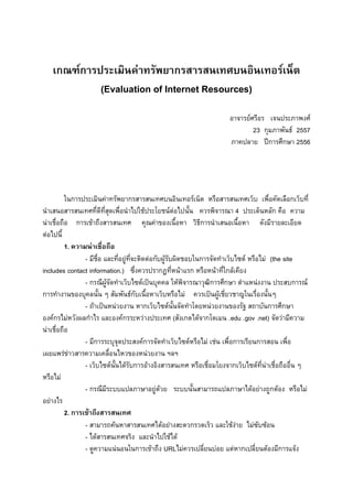 1

เกณฑ์การประเมินค่าทรัพยากรสารสนเทศบนอินเทอร์เน็ต
(Evaluation of Internet Resources)
อาจารย์ศรีอร เจนประภาพงศ์
23 กุมภาพันธ์ 2557
ภาคปลาย ปีการศึกษา 2556

ในการประเมินค่าทรัพยากรสารสนเทศบนอินเทอร์เน็ต หรือสารสนเทศเว็บ เพื่อคัดเลือกเว็บที่
นาเสนอสารสนเทศที่ดีที่สุดเพื่อนาไปใช้ประโยชน์ต่อไปนั้น ควรพิจารณา 4 ประเด็นหลัก คือ ความ
น่าเชื่อถือ การเข้าถึงสารสนเทศ คุณค่าของเนื้อหา วิธีการนาเสนอเนื้อหา ดังมีรายละเอียด
ต่อไปนี้
1. ความน่าเชื่อถือ
- มีชื่อ และที่อยู่ที่จะติดต่อกับผู้รับผิดชอบในการจัดทาเว็บไซต์ หรือไม่ (the site
includes contact information.) ซึ่งควรปรากฏที่หน้าแรก หรือหน้าที่ใกล้เคียง
- กรณีผู้จัดทาเว็บไซต์เป็นบุคคล ให้พิจารณาวุฒิการศึกษา ตาแหน่งงาน ประสบการณ์
การทางานของบุคลนั้น ๆ สัมพันธ์กับเนื้อหาเว็บหรือไม่ ควรเป็นผู้เชี่ยวชาญในเรื่องนั้นๆ
- ถ้าเป็นหน่วยงาน หากเว็บไซต์นั้นจัดทาโดยหน่วยงานของรัฐ สถาบันการศึกษา
องค์กรไม่หวังผลกาไร และองค์กรระหว่างประเทศ (สังเกตได้จากโดเมน .edu .gov .net) จัดว่ามีความ
น่าเชื่อถือ
- มีการระบุจุดประสงค์การจัดทาเว็บไซต์หรือไม่ เช่น เพื่อการเรียนการสอน เพื่อ
เผยแพร่ข่าวสารความเคลื่อนไหวของหน่วยงาน ฯลฯ
- เว็บไซต์นั้นได้รับการอ้างอิงสารสนเทศ หรือเชื่อมโยงจากเว็บไซต์ที่น่าเชื่อถืออื่น ๆ
หรือไม่
- กรณีมีระบบแปลภาษาอยู่ด้วย ระบบนั้นสามารถแปลภาษาได้อย่างถูกต้อง หรือไม่
อย่างไร
2. การเข้าถึงสารสนเทศ
- สามารถค้นหาสารสนเทศได้อย่างสะดวกรวดเร็ว และใช้ง่าย ไม่ซับซ้อน
- ได้สารสนเทศจริง และนาไปใช้ได้
- ดูความแน่นอนในการเข้าถึง URLไม่ควรเปลี่ยนบ่อย แต่หากเปลี่ยนต้องมีการแจ้ง

 