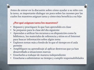 Antes de entrar en la discusión sobre cómo ayudar a su niño con
la tarea, es importante dialogar un poco sobre las razones por las
cuales los maestros asignan tarea y cómo ésta beneficia a su hijo
¿Por qué asignan tarea los maestros?
• Repasen y practiquen lo que han aprendido en clase
• Se preparen para la clase del día siguiente
• Aprendan a utilizar los recursos a su disposición como la
biblioteca, los materiales de referencia y sitios en el Internet
para buscar información sobre algún tema
• Exploren temas más a fondo de lo que el tiempo en el aula
permite
• Amplifiquen su aprendizaje al aplicar destrezas que ya han
desarrollado a situaciones nuevas
• Enseñarles a trabajar de manera independiente
• Enseñarse a administrar su tiempo y cumplir responsabilidades

 