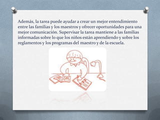 Además, la tarea puede ayudar a crear un mejor entendimiento
entre las familias y los maestros y ofrecer oportunidades para una
mejor comunicación. Supervisar la tarea mantiene a las familias
informadas sobre lo que los niños están aprendiendo y sobre los
reglamentos y los programas del maestro y de la escuela.

 