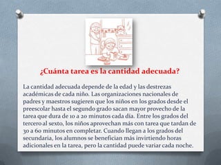 ¿Cuánta tarea es la cantidad adecuada?
La cantidad adecuada depende de la edad y las destrezas
académicas de cada niño. Las organizaciones nacionales de
padres y maestros sugieren que los niños en los grados desde el
preescolar hasta el segundo grado sacan mayor provecho de la
tarea que dura de 10 a 20 minutos cada día. Entre los grados del
tercero al sexto, los niños aprovechan más con tarea que tardan de
30 a 60 minutos en completar. Cuando llegan a los grados del
secundaria, los alumnos se benefician más invirtiendo horas
adicionales en la tarea, pero la cantidad puede variar cada noche.

 