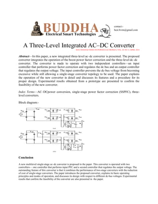 A Three-Level Integrated AC–DC Converter
IEEE TRANSACTIONS ON POWER ELECTRONICS, VOL. 29, NO. 4, APRIL 2014

Abstract—In this paper, a new integrated three-level ac–dc converter is presented. The proposed
converter integrates the operation of the boost power factor correction and the three-level dc–dc
converter. The converter is made to operate with two independent controllers—an input
controller that performs power factor correction and regulates the dc bus and an output controller
that regulates the output voltage. The input controller prevents the dc-bus voltage from becoming
excessive while still allowing a single-stage converter topology to be used. The paper explains
the operation of the new converter in detail and discusses its features and a procedure for its
proper design. Experimental results obtained from a prototype are presented to confirm the
feasibility of the new converter.
Index Terms—AC–DCpower conversion, single-stage power factor correction (SSPFC), threelevel converters.
Block diagram:-

Conclusion
A new multilevel single-stage ac–dc converter is proposed in the paper. This converter is operated with two
controllers— one controller that performs input PFC and a second controller that regulates the output voltage. The
outstanding feature of this converter is that it combines the performance of two-stage converters with the reduction
of cost of single-stage converters. The paper introduces the proposed converter, explains its basic operating
principles and modes of operation, and discusses its design with respect to different dc-bus voltages. Experimental
results that confirm the feasibility of the converter are also presented in the paper.

 