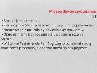 Proszę dokończyć zdania:
(z)
•Samuel jest ostatnim ...
•Pierwszym królem Izraela był …..., syn …..., z pokolenia ...
•Namaszczenie na króla było widzialnym znakiem ...
•Obecnie mamy trzy rodzaje oleju do namaszczenia.
Są to :…..., …….. i …....
•W Starym Testamencie Pan Bóg często oznajmiał swoją
wolę przez proroków, a obecnie mówi do nas poprzez …...

 