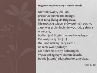 Fragment modlitwy Anny – matki Samuela

Nikt tak święty jak Pan,
prócz Ciebie nie ma nikogo,
nikt taką Skałą jak Bóg nasz.
Nie mówcie więcej słów pełnych pychy,
z ust waszych niech nie wychodzą słowa
wyniosłe,
bo Pan jest Bogiem wszechwiedzącym:
On waży uczynki. (...)
Do Pana należą filary ziemi:
na nich świat położył.
On ochrania stopy pobożnych.
Występni zginą w ciemnościach,
bo nie [swoją] siłą człowiek zwycięża.
(1 Sm 2,1-10)

 