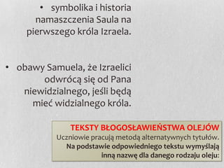 • symbolika i historia
namaszczenia Saula na
pierwszego króla Izraela.
• obawy Samuela, że Izraelici
odwrócą się od Pana
niewidzialnego, jeśli będą
mieć widzialnego króla.
TEKSTY BŁOGOSŁAWIEŃSTWA OLEJÓW
Uczniowie pracują metodą alternatywnych tytułów.
Na podstawie odpowiedniego tekstu wymyślają
inną nazwę dla danego rodzaju oleju:

 