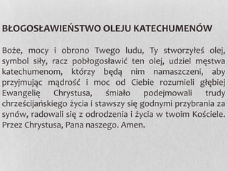 BŁOGOSŁAWIEŃSTWO OLEJU KATECHUMENÓW
Boże, mocy i obrono Twego ludu, Ty stworzyłeś olej,
symbol siły, racz pobłogosławić ten olej, udziel męstwa
katechumenom, którzy będą nim namaszczeni, aby
przyjmując mądrość i moc od Ciebie rozumieli głębiej
Ewangelię Chrystusa, śmiało podejmowali trudy
chrześcijańskiego życia i stawszy się godnymi przybrania za
synów, radowali się z odrodzenia i życia w twoim Kościele.
Przez Chrystusa, Pana naszego. Amen.

 