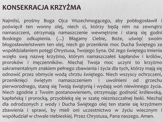 KONSEKRACJA KRZYŻMA
Najmilsi, prośmy Boga Ojca Wszechmogącego, aby pobłogosławił i
poświęcił ten wonny olej, niech ci, którzy będą nim na zewnątrz
namaszczeni, otrzymają namaszczenie wewnętrzne i staną się godni
Boskiego odkupienia. (...) Błagamy Ciebie, Boże, uświęć swoim
błogosławieństwem ten olej, niech go przeniknie moc Ducha Świętego za
współdziałaniem potęgi Chrystusa, Twojego Syna. Od Jego świętego imienia
wzięło swą nazwę krzyżmo, którym namaszczałeś kapłanów i królów,
proroków i męczenników. Niechaj Twoja moc uczyni to krzyżmo
sakramentalnym znakiem pełnego zbawienia i życia dla tych, którzy mają się
odnowić przez obmycie wodą chrztu świętego. Niech wszyscy ochrzczeni,
przeniknięci świętym namaszczeniem i uwolnieni od grzechu
pierworodnego, staną się Twoją świątynią i wydają woń niewinnego życia.
Niech zgodnie z Twoim postanowieniem, otrzymując godność królewską,
kapłańską i prorocką, przyobleką się w szatę niezniszczalnej łaski. Niechaj
dla odrodzonych z wody i Ducha Świętego olej ten stanie się krzyżmem
zbawienia i sprawi, by mieli oni uczestnictwo w życiu wiecznym i
współudział w chwale niebieskiej. Przez Chrystusa, Pana naszego. Amen.

 