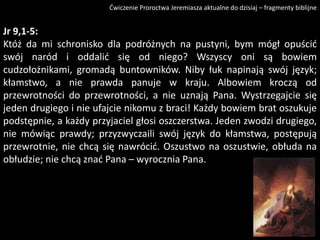 Ćwiczenie Proroctwa Jeremiasza aktualne do dzisiaj – fragmenty biblijne

Jr 9,1-5:
Któż da mi schronisko dla podróżnych na pustyni, bym mógł opuścid
swój naród i oddalid się od niego? Wszyscy oni są bowiem
cudzołożnikami, gromadą buntowników. Niby łuk napinają swój język;
kłamstwo, a nie prawda panuje w kraju. Albowiem kroczą od
przewrotności do przewrotności, a nie uznają Pana. Wystrzegajcie się
jeden drugiego i nie ufajcie nikomu z braci! Każdy bowiem brat oszukuje
podstępnie, a każdy przyjaciel głosi oszczerstwa. Jeden zwodzi drugiego,
nie mówiąc prawdy; przyzwyczaili swój język do kłamstwa, postępują
przewrotnie, nie chcą się nawrócid. Oszustwo na oszustwie, obłuda na
obłudzie; nie chcą znad Pana – wyrocznia Pana.

 