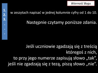 Wierność Bogu

1.
2.
3.
.
.
.

w zeszytach napisad w jednej kolumnie cyfry od 1 do 10.

Następnie czytamy poniższe zdania.

Jeśli uczniowie zgadzają się z treścią
któregoś z nich,
to przy jego numerze zapisują słowo „tak”,
jeśli nie zgadzają się z tezą, piszą słowo „nie”.

 